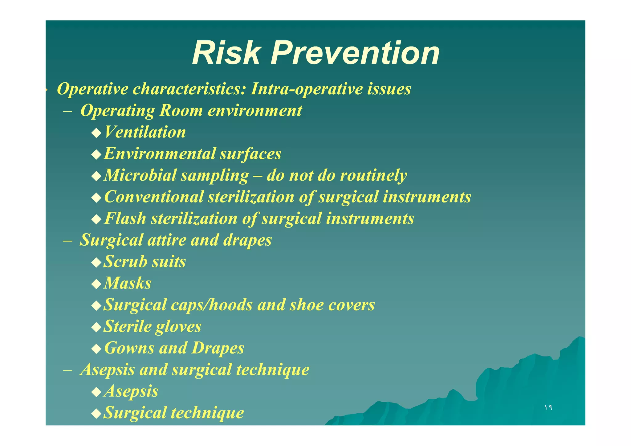 Risk Prevention


Operative characteristics: Intra-operative issues
Intra– Operating Room environment
 Ventilation
 Environmental surfaces
 Microbial sampling – do not do routinely
 Conventional sterilization of surgical instruments
 Flash sterilization of surgical instruments
– Surgical attire and drapes
 Scrub suits
 Masks
 Surgical caps/hoods and shoe covers
 Sterile gloves
 Gowns and Drapes
– Asepsis and surgical technique
 Asepsis
 Surgical technique

١٩

 