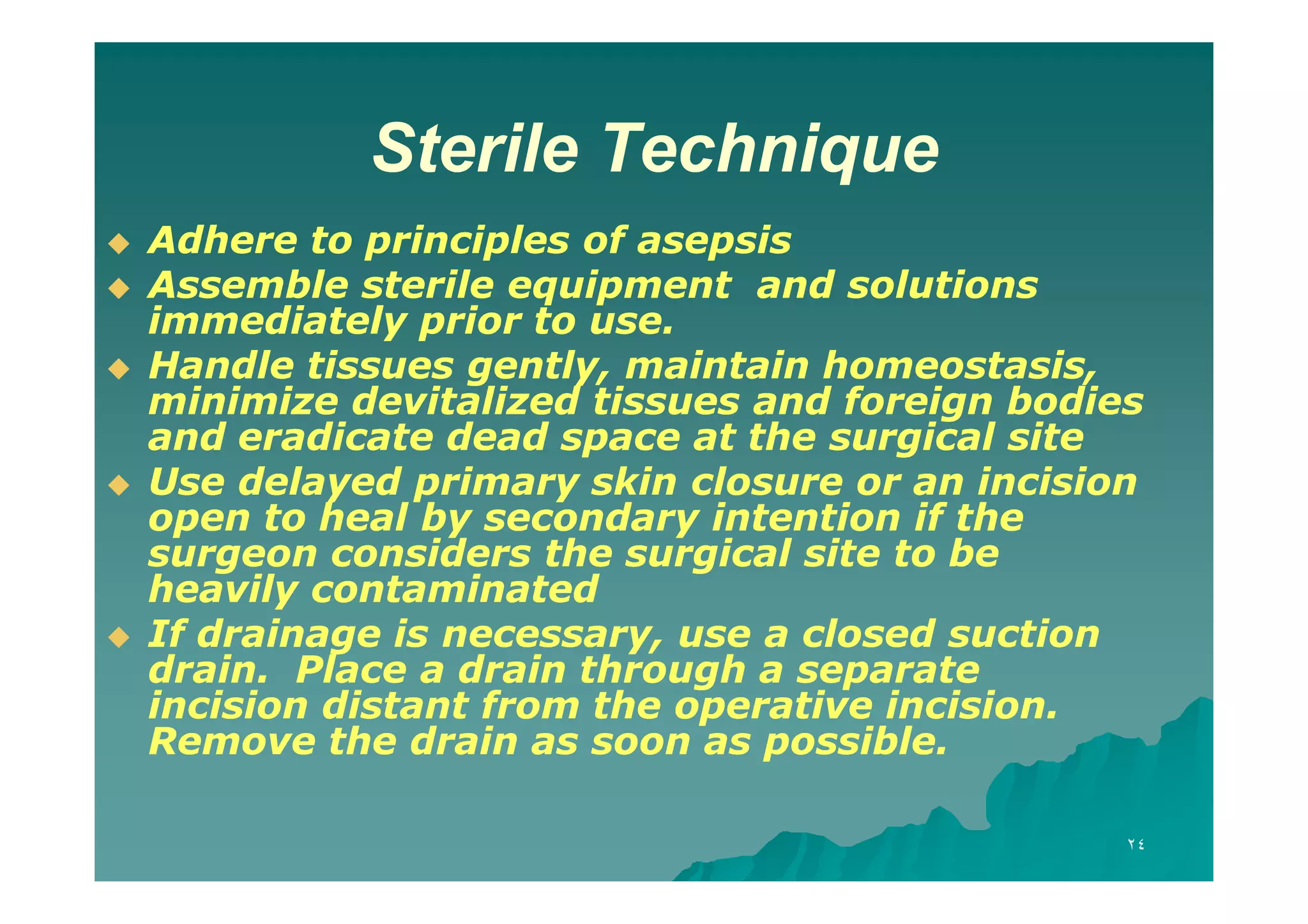 Sterile Technique








Adhere to principles of asepsis
Assemble sterile equipment and solutions
immediately prior to use.
Handle tissues gently, maintain homeostasis,
minimize devitalized tissues and foreign bodies
and eradicate dead space at the surgical site
Use delayed primary skin closure or an incision
open to heal by secondary intention if the
surgeon considers the surgical site to be
heavily contaminated
If drainage is necessary, use a closed suction
drain. Place a drain through a separate
incision distant from the operative incision.
Remove the drain as soon as possible.
٢٤

 