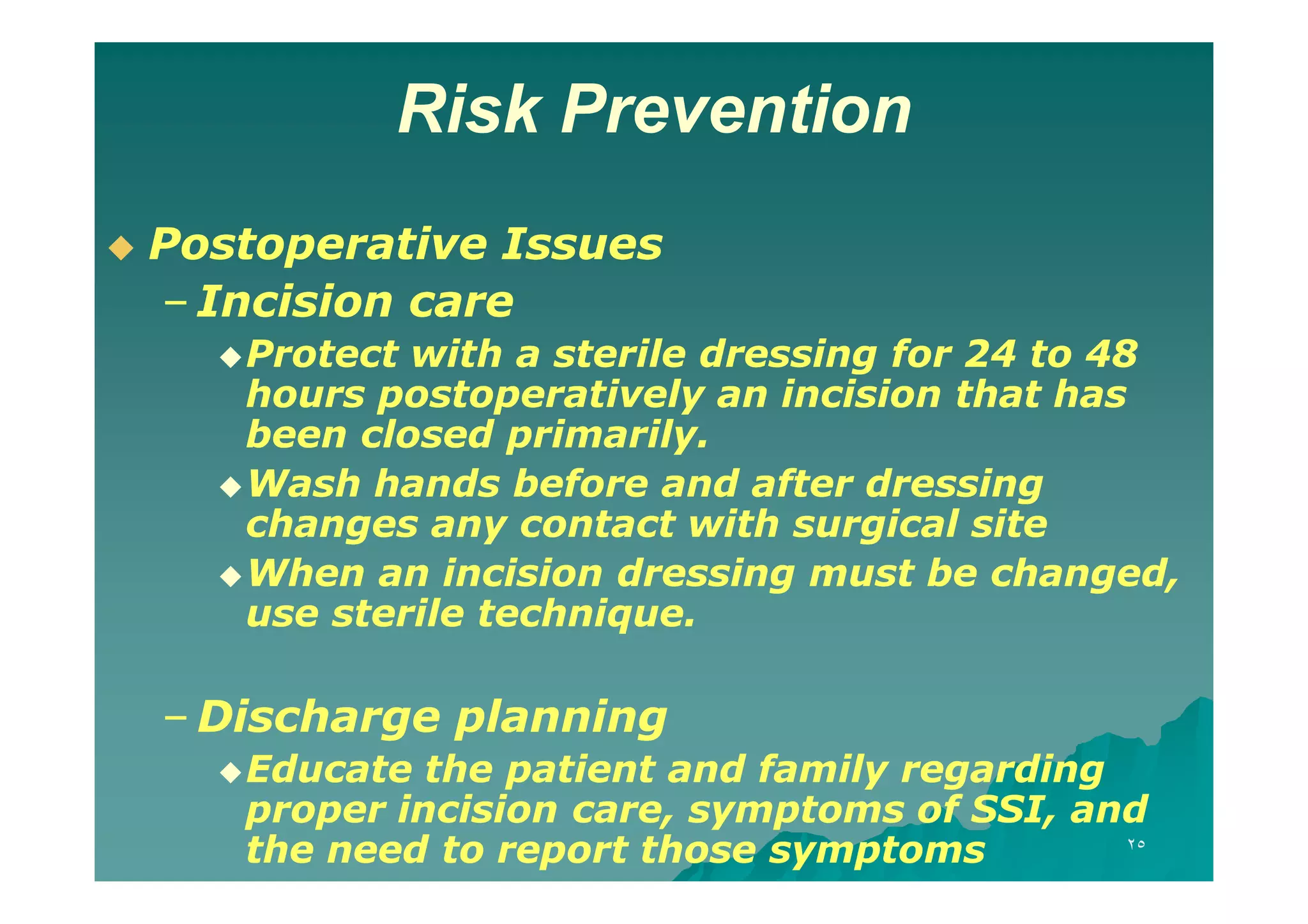 Risk Prevention


Postoperative Issues
– Incision care
 Protect

with a sterile dressing for 24 to 48
hours postoperatively an incision that has
been closed primarily.
 Wash hands before and after dressing
changes any contact with surgical site
 When an incision dressing must be changed,
use sterile technique.

– Discharge planning
 Educate

the patient and family regarding
proper incision care, symptoms of SSI, and
٢٥
the need to report those symptoms

 