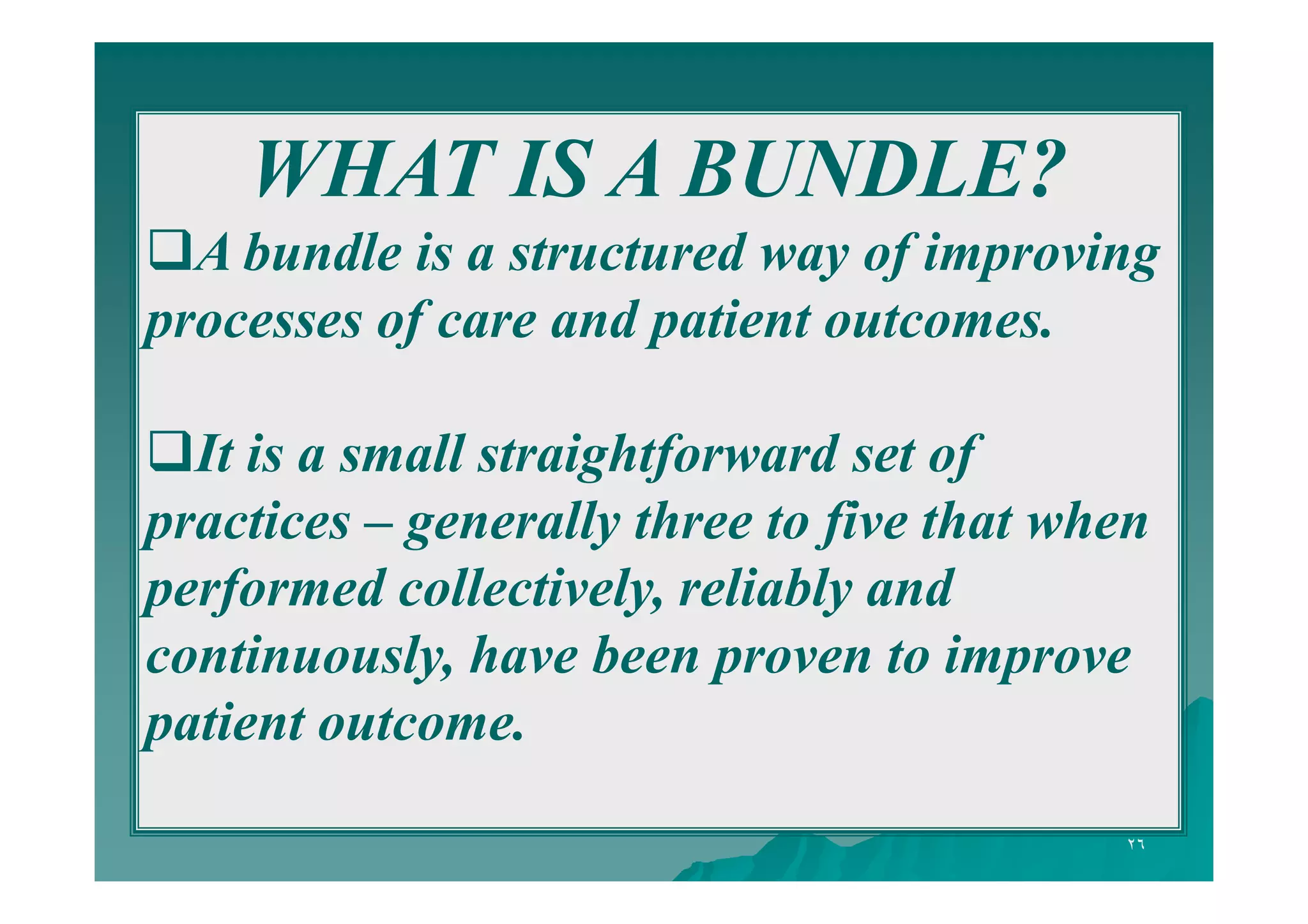 WHAT IS A BUNDLE?
A bundle is a structured way of improving
processes of care and patient outcomes.
It is a small straightforward set of
practices – generally three to five that when
performed collectively, reliably and
continuously, have been proven to improve
patient outcome.
٢٦

 