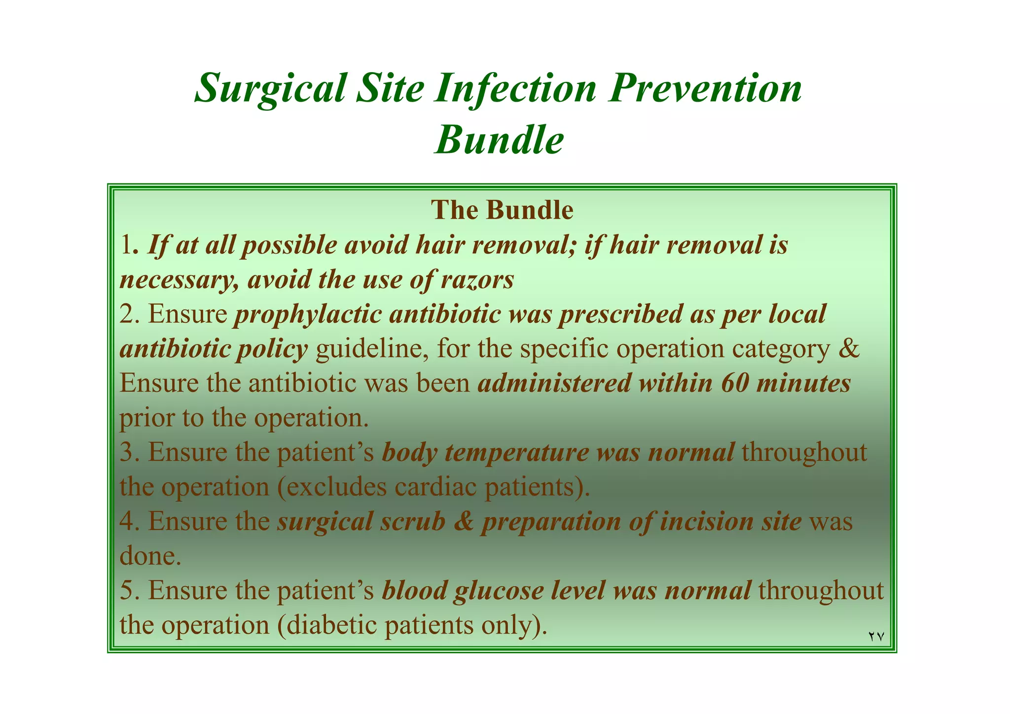 Surgical Site Infection Prevention
Bundle
The Bundle
1. If at all possible avoid hair removal; if hair removal is
necessary, avoid the use of razors
2. Ensure prophylactic antibiotic was prescribed as per local
antibiotic policy guideline, for the specific operation category &
Ensure the antibiotic was been administered within 60 minutes
prior to the operation.
3. Ensure the patient’s body temperature was normal throughout
the operation (excludes cardiac patients).
4. Ensure the surgical scrub & preparation of incision site was
done.
5. Ensure the patient’s blood glucose level was normal throughout
the operation (diabetic patients only).
٢٧

 