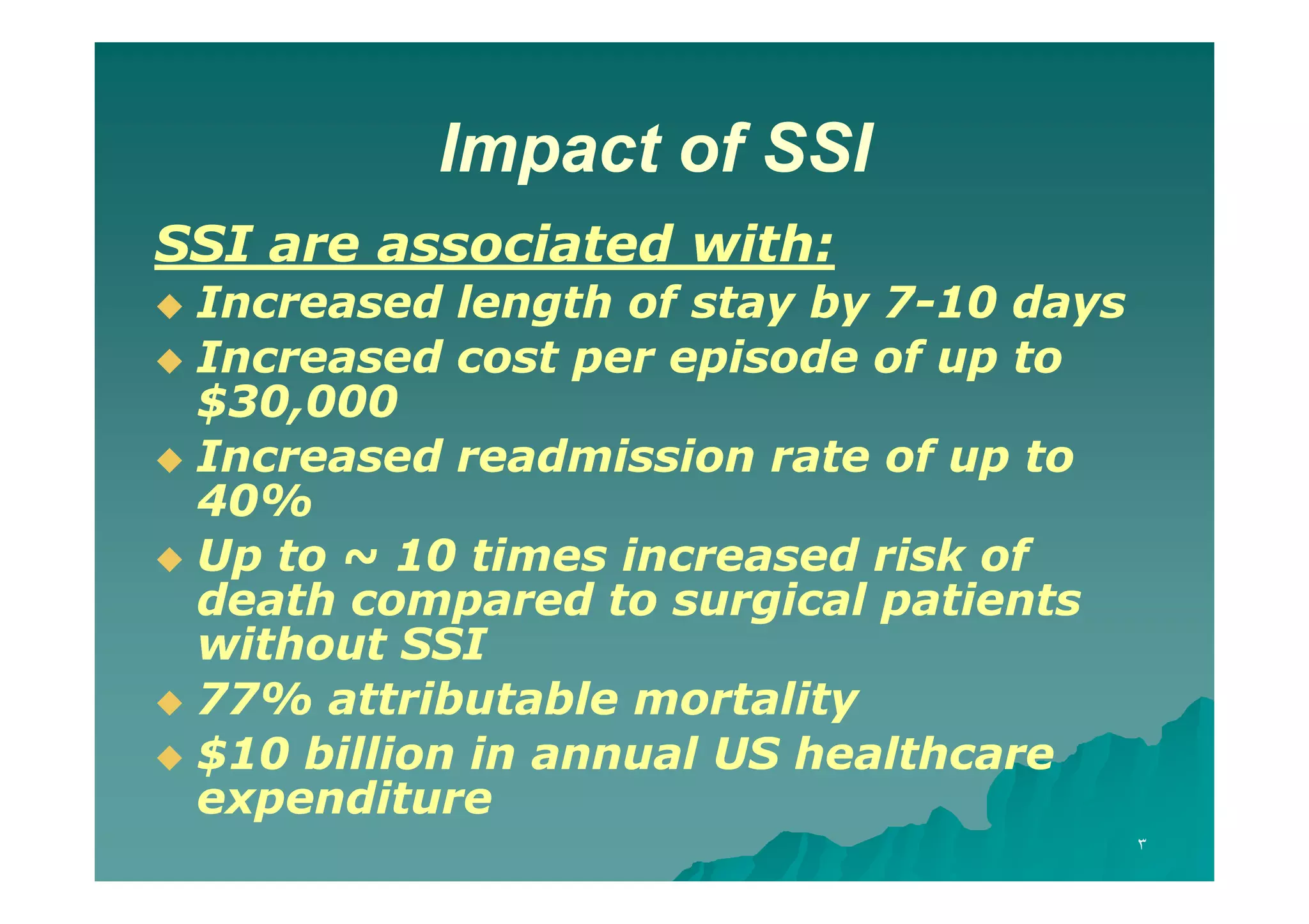 Impact of SSI
SSI are associated with:
Increased length of stay by 7-10 days
 Increased cost per episode of up to
$30,000
30,
 Increased readmission rate of up to
40%
40%
 Up to ~ 10 times increased risk of
death compared to surgical patients
without SSI
 77% attributable mortality
77%
 $10 billion in annual US healthcare
expenditure


٣

 