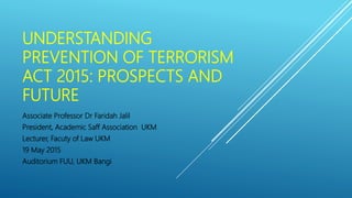 UNDERSTANDING
PREVENTION OF TERRORISM
ACT 2015: PROSPECTS AND
FUTURE
Associate Professor Dr Faridah Jalil
President, Academic Saff Association UKM
Lecturer, Facuty of Law UKM
19 May 2015
Auditorium FUU, UKM Bangi
 