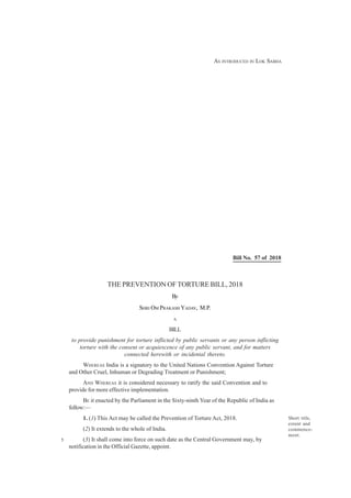 THE PREVENTION OF TORTURE BILL, 2018
By
SHRI OM PRAKASH YADAV, M.P.
A
BILL
to provide punishment for torture inflicted by public servants or any person inflicting
torture with the consent or acquiescence of any public servant, and for matters
connected herewith or incidental thereto.
WHEREAS India is a signatory to the United Nations Convention Against Torture
and Other Cruel, Inhuman or Degrading Treatment or Punishment;
AND WHEREAS it is considered necessary to ratify the said Convention and to
provide for more effective implementation.
BE it enacted by the Parliament in the Sixty-ninth Year of the Republic of India as
follow:—
1. (1) This Act may be called the Prevention of Torture Act, 2018.
(2) It extends to the whole of India.
(3) It shall come into force on such date as the Central Government may, by
notification in the Official Gazette, appoint.
Short title,
extent and
commence-
ment.
Bill No. 57 of 2018
5
AS INTRODUCED IN LOK SABHA
 