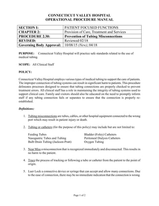 Page 1 of 2
CONNECTICUT VALLEY HOSPITAL
OPERATIONAL PROCEDURE MANUAL
SECTION I: PATIENT FOCUSED FUNCTIONS
CHAPTER 2: Provision of Care, Treatment and Services
PROCEDURE 2.30: Prevention of Tubing Misconnections
REVISED: Reviewed 02/18
Governing Body Approval: 10/08/15 (New); 04/18
PURPOSE: Connecticut Valley Hospital will practice safe standards related to the use of
medical tubing.
SCOPE: All Clinical Staff
POLICY:
Connecticut Valley Hospital employs various types of medical tubing to support the care of patients.
The improper connection of tubing systems can result in significant harm to patients. This procedure
delineates processes designed to ensure that tubing connections are properly checked to prevent
treatment errors. All clinical staff has a role in maintaining the integrity of tubing systems used to
support clinical care. Family and visitors should also be educated on the need to promptly inform
staff if any tubing connection fails or separates to ensure that the connection is properly re-
established.
Definitions:
1. Tubing misconnections are tubes, cables, or other hospital equipment connected to the wrong
port which may result in patient injury or death.
2. Tubing or catheters (for the purpose of this policy) may include but are not limited to:
Feeding Tubes Bladder (Foley) Catheters
Nasogastric Tubes and Tubing Peritoneal Dialysis Catheters
Bulb Drain Tubing (Jackson-Pratt) Oxygen Tubing
3. Near Miss a misconnection that is recognized immediately and disconnected. This results in
no harm to the patient.
4. Trace the process of tracking or following a tube or catheter from the patient to the point of
origin.
5. Luer Lock a connective device or syringe that can accept and allow many connections. Due
to the ease of connection, there may be no immediate indication that the connection is wrong.
 