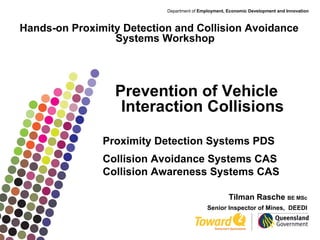 Department of Employment, Economic Development and Innovation
Tilman Rasche BE MSc
Senior Inspector of Mines, DEEDI
Prevention of Vehicle
Interaction Collisions
Hands-on Proximity Detection and Collision Avoidance
Systems Workshop
Proximity Detection Systems PDS
Collision Avoidance Systems CAS
Collision Awareness Systems CAS
 