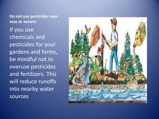 Do not use pesticides near
seas or oceans
If you use
chemicals and
pesticides for your
gardens and farms,
be mindful not to
overuse pesticides
and fertilizers. This
will reduce runoffs
into nearby water
sources
 