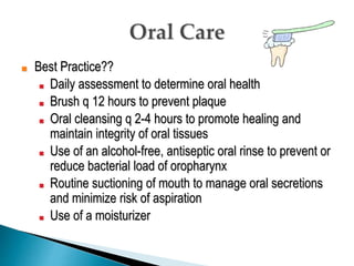 ■ Best Practice??
■ Daily assessment to determine oral health
■ Brush q 12 hours to prevent plaque
■ Oral cleansing q 2-4 hours to promote healing and
maintain integrity of oral tissues
■ Use of an alcohol-free, antiseptic oral rinse to prevent or
reduce bacterial load of oropharynx
■ Routine suctioning of mouth to manage oral secretions
and minimize risk of aspiration
■ Use of a moisturizer
 