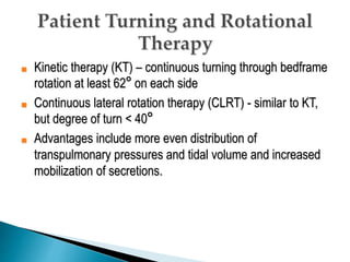 ■ Kinetic therapy (KT) – continuous turning through bedframe
rotation at least 62° on each side
■ Continuous lateral rotation therapy (CLRT) - similar to KT,
but degree of turn < 40°
■ Advantages include more even distribution of
transpulmonary pressures and tidal volume and increased
mobilization of secretions.
 