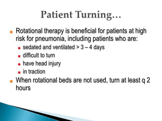 ■ Rotational therapy is beneficial for patients at high
risk for pneumonia, including patients who are:
■ sedated and ventilated > 3 – 4 days
■ difficult to turn
■ have head injury
■ in traction
■ When rotational beds are not used, turn at least q 2
hours
 