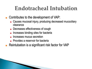 ■ Contributes to the development of VAP:
■ Causes mucosal injury, producing decreased mucociliary
clearance
■ Decreases effectiveness of cough
■ Increases binding sites for bacteria
■ Increases mucus secretion
■ Provides a reservoir for bacteria
■ Reintubation is a significant risk factor for VAP
 