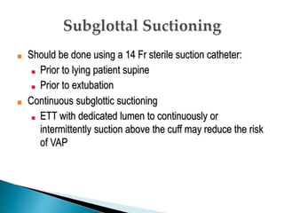■ Should be done using a 14 Fr sterile suction catheter:
■ Prior to lying patient supine
■ Prior to extubation
■ Continuous subglottic suctioning
■ ETT with dedicated lumen to continuously or
intermittently suction above the cuff may reduce the risk
of VAP
 