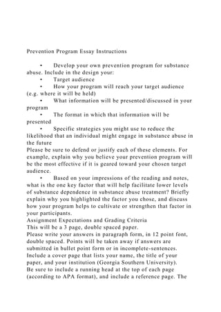 Prevention Program Essay Instructions
• Develop your own prevention program for substance
abuse. Include in the design your:
• Target audience
• How your program will reach your target audience
(e.g. where it will be held)
• What information will be presented/discussed in your
program
• The format in which that information will be
presented
• Specific strategies you might use to reduce the
likelihood that an individual might engage in substance abuse in
the future
Please be sure to defend or justify each of these elements. For
example, explain why you believe your prevention program will
be the most effective if it is geared toward your chosen target
audience.
• Based on your impressions of the reading and notes,
what is the one key factor that will help facilitate lower levels
of substance dependence in substance abuse treatment? Briefly
explain why you highlighted the factor you chose, and discuss
how your program helps to cultivate or strengthen that factor in
your participants.
Assignment Expectations and Grading Criteria
This will be a 3 page, double spaced paper.
Please write your answers in paragraph form, in 12 point font,
double spaced. Points will be taken away if answers are
submitted in bullet point form or in incomplete-sentences.
Include a cover page that lists your name, the title of your
paper, and your institution (Georgia Southern University).
Be sure to include a running head at the top of each page
(according to APA format), and include a reference page. The
 