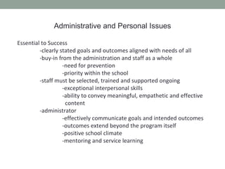 Administrative and Personal Issues

Essential to Success
         -clearly stated goals and outcomes aligned with needs of all
         -buy-in from the administration and staff as a whole
                   -need for prevention
                   -priority within the school
         -staff must be selected, trained and supported ongoing
                   -exceptional interpersonal skills
                   -ability to convey meaningful, empathetic and effective
                    content
         -administrator
                   -effectively communicate goals and intended outcomes
                   -outcomes extend beyond the program itself
                   -positive school climate
                   -mentoring and service learning
 