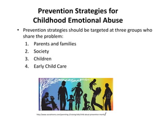Prevention Strategies for
       Childhood Emotional Abuse
• Prevention strategies should be targeted at three groups who
  share the problem:
   1. Parents and families
   2. Society
   3. Children
   4. Early Child Care




                                                                                      /
        http://www.socialmoms.com/parenting-2/raising-kids/child-abuse-prevention-month
 