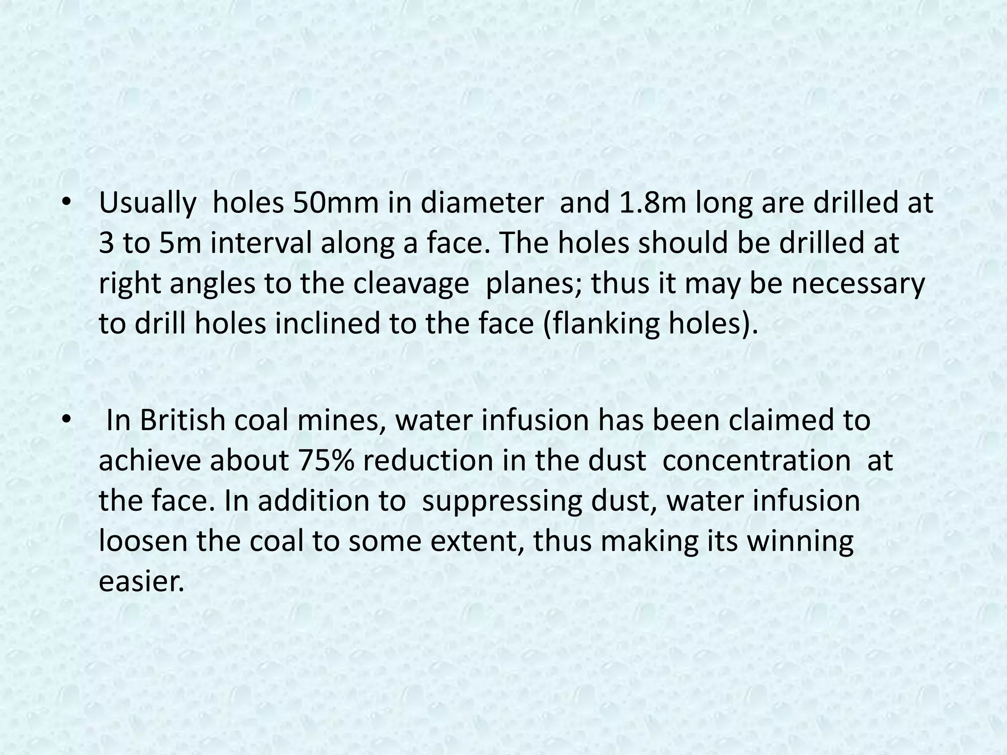 • Usually holes 50mm in diameter and 1.8m long are drilled at
  3 to 5m interval along a face. The holes should be drilled at
  right angles to the cleavage planes; thus it may be necessary
  to drill holes inclined to the face (flanking holes).

• In British coal mines, water infusion has been claimed to
  achieve about 75% reduction in the dust concentration at
  the face. In addition to suppressing dust, water infusion
  loosen the coal to some extent, thus making its winning
  easier.
 