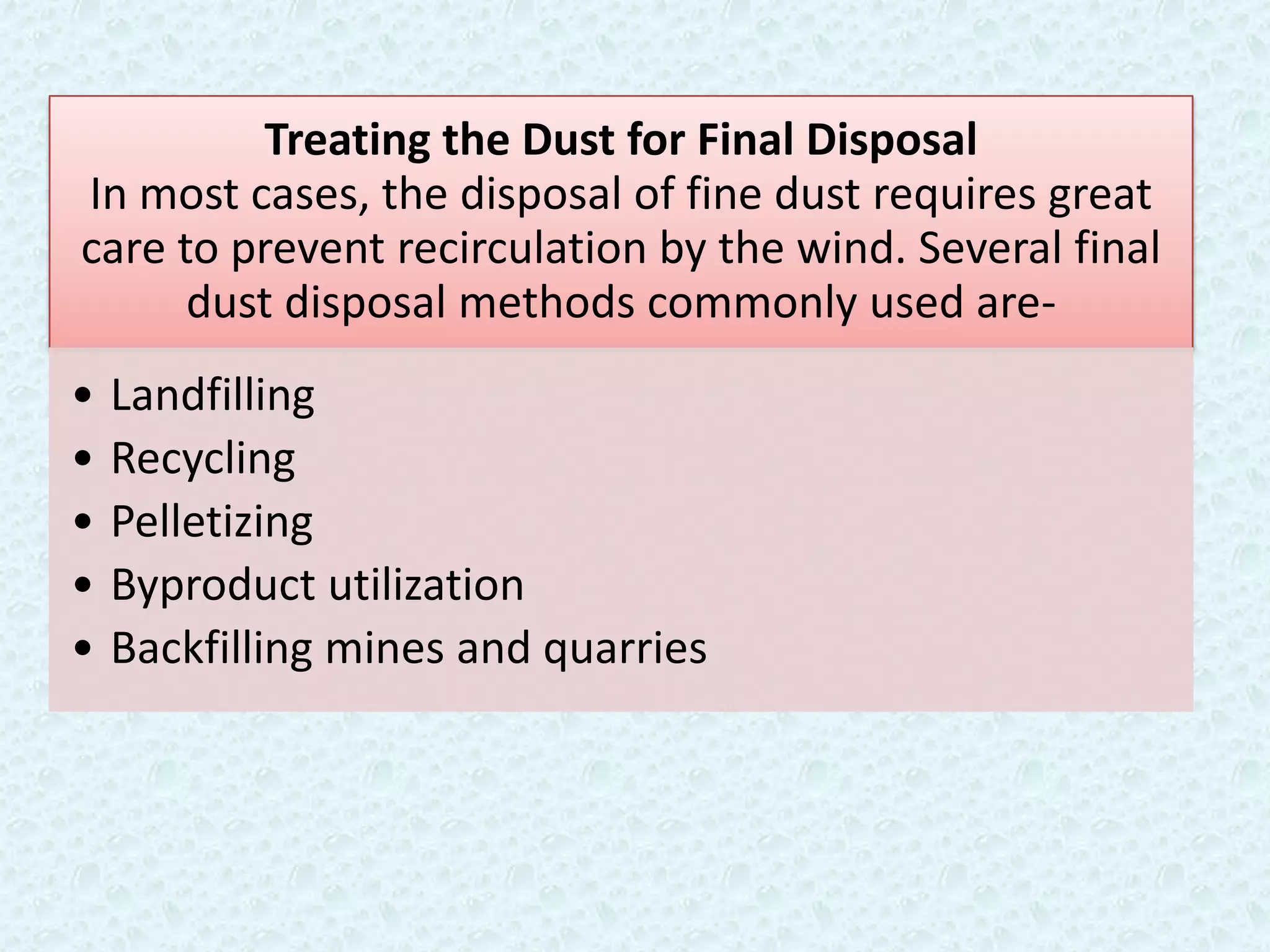 Treating the Dust for Final Disposal
In most cases, the disposal of fine dust requires great
care to prevent recirculation by the wind. Several final
      dust disposal methods commonly used are-
•   Landfilling
•   Recycling
•   Pelletizing
•   Byproduct utilization
•   Backfilling mines and quarries
 