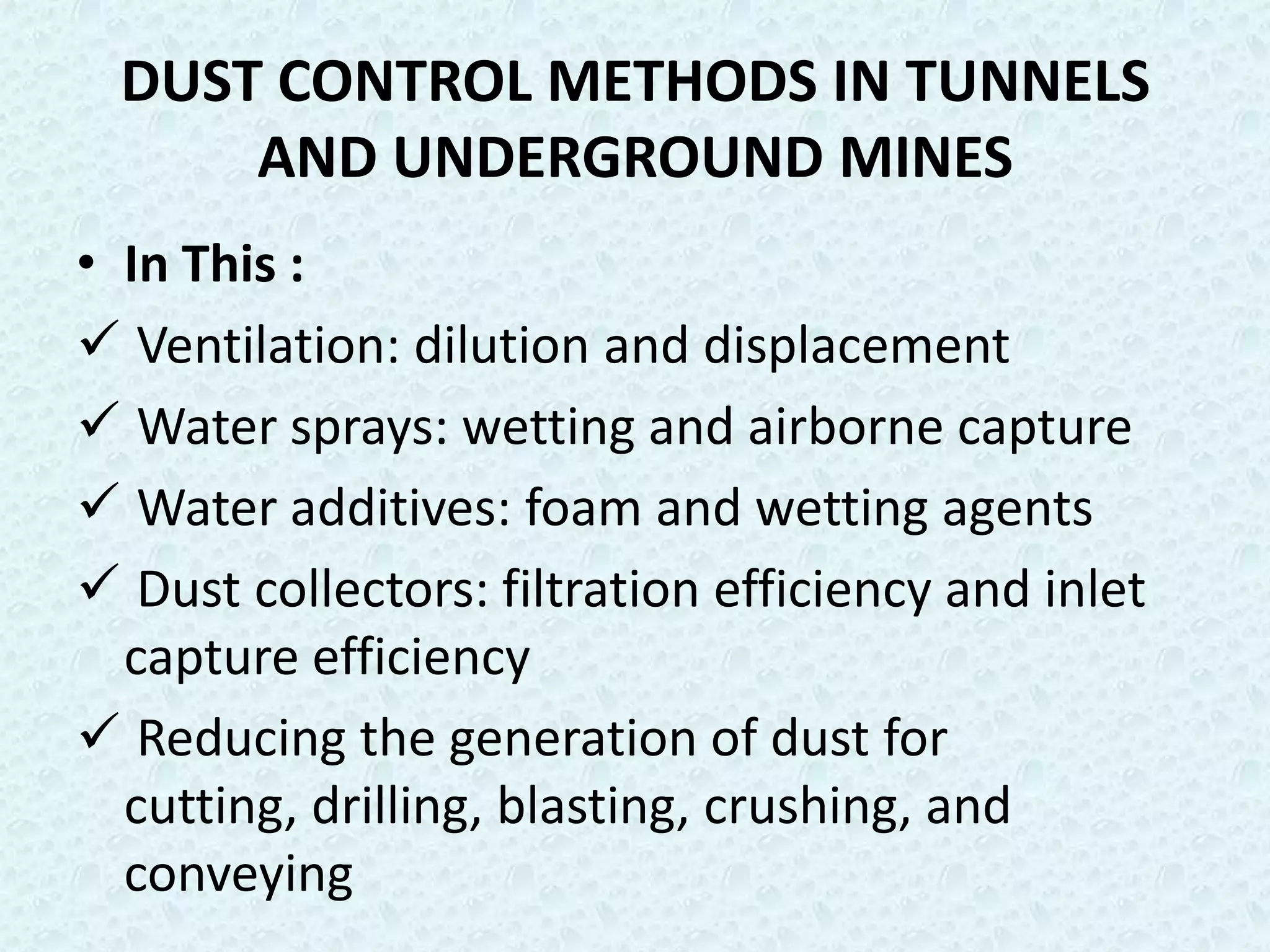 DUST CONTROL METHODS IN TUNNELS
      AND UNDERGROUND MINES
• In This :
 Ventilation: dilution and displacement
 Water sprays: wetting and airborne capture
 Water additives: foam and wetting agents
 Dust collectors: filtration efficiency and inlet
  capture efficiency
 Reducing the generation of dust for
  cutting, drilling, blasting, crushing, and
  conveying
 
