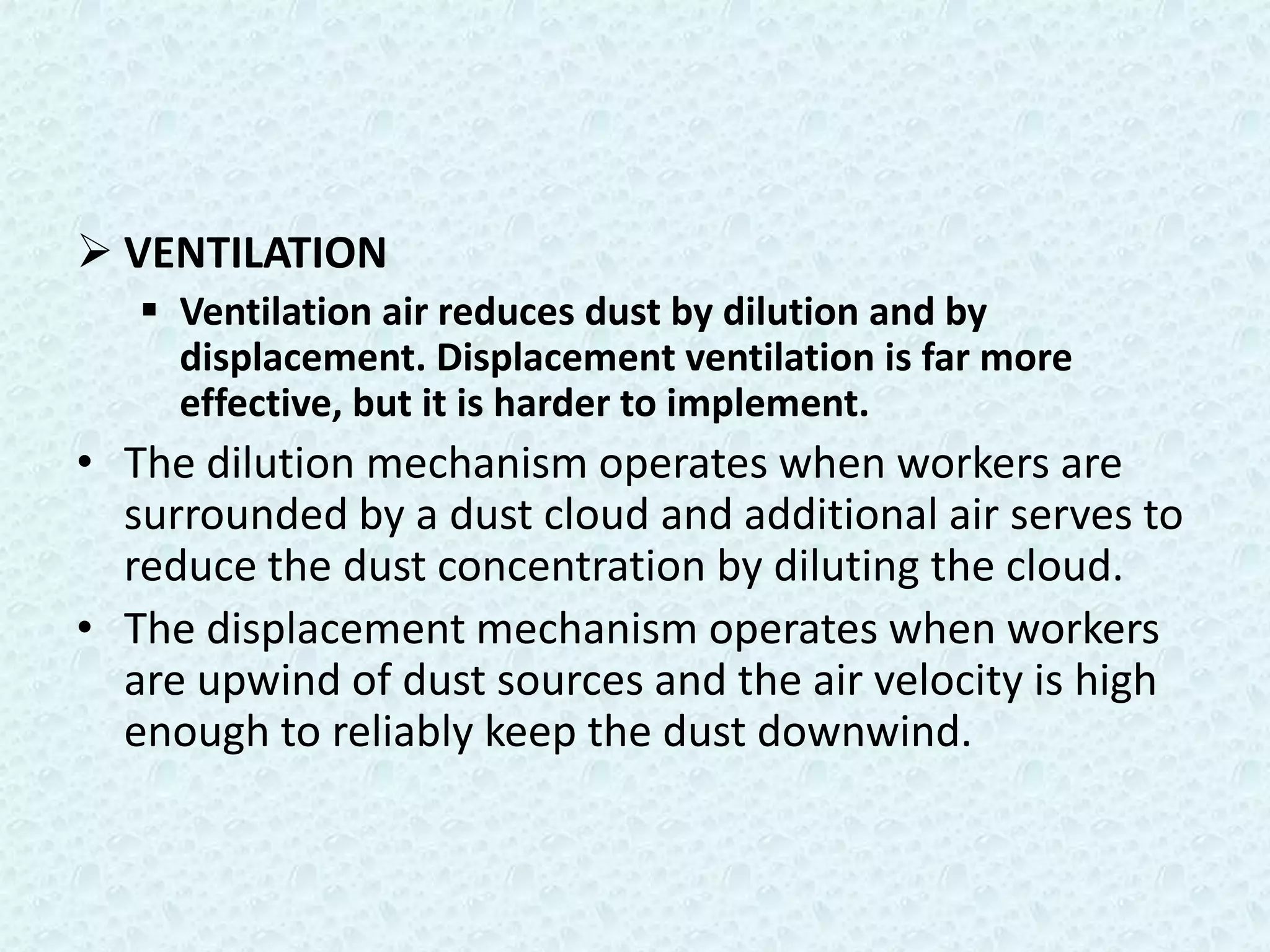  VENTILATION
    Ventilation air reduces dust by dilution and by
     displacement. Displacement ventilation is far more
     effective, but it is harder to implement.
• The dilution mechanism operates when workers are
  surrounded by a dust cloud and additional air serves to
  reduce the dust concentration by diluting the cloud.
• The displacement mechanism operates when workers
  are upwind of dust sources and the air velocity is high
  enough to reliably keep the dust downwind.
 