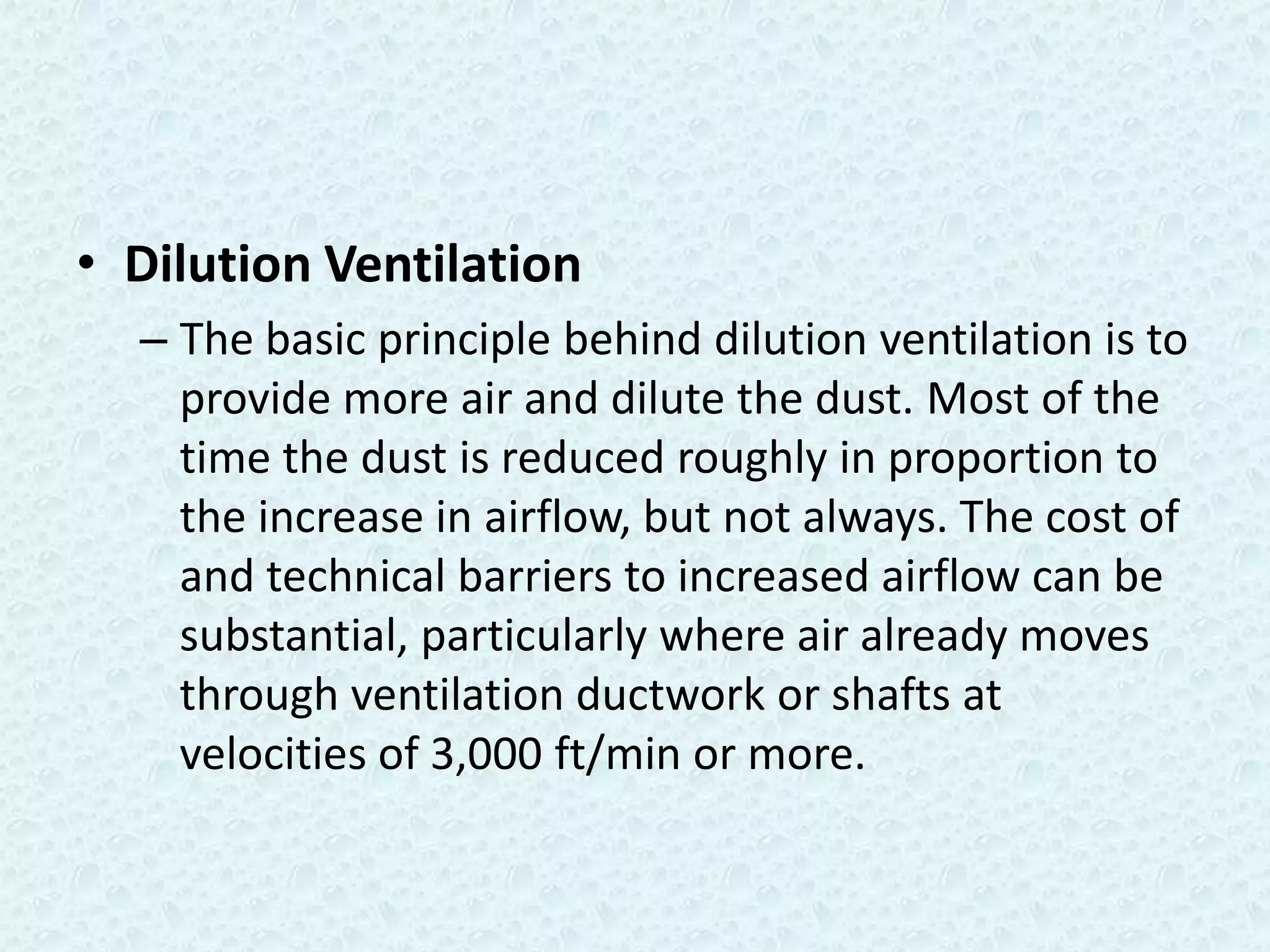 • Dilution Ventilation
  – The basic principle behind dilution ventilation is to
    provide more air and dilute the dust. Most of the
    time the dust is reduced roughly in proportion to
    the increase in airflow, but not always. The cost of
    and technical barriers to increased airflow can be
    substantial, particularly where air already moves
    through ventilation ductwork or shafts at
    velocities of 3,000 ft/min or more.
 