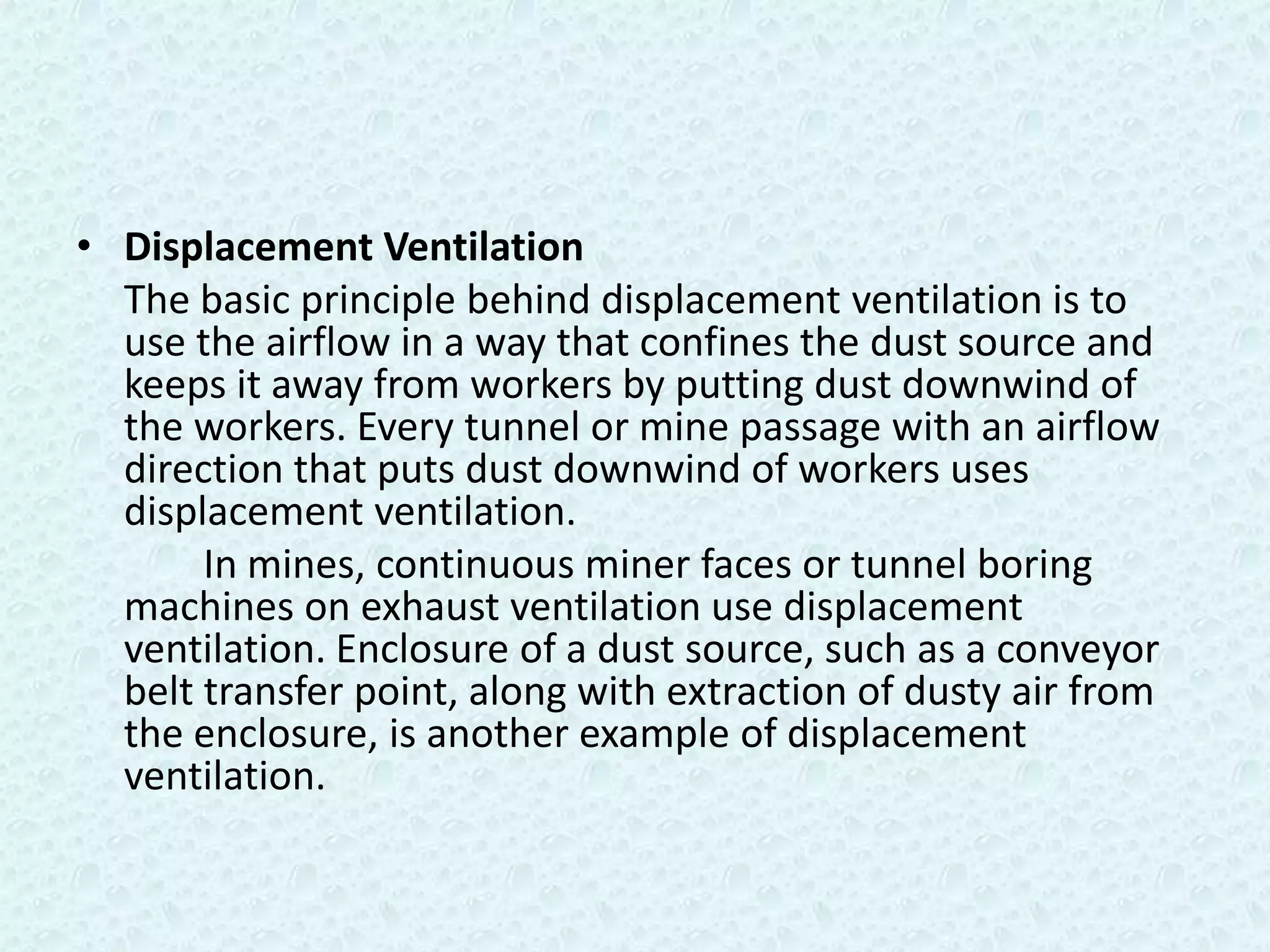 • Displacement Ventilation
  The basic principle behind displacement ventilation is to
  use the airflow in a way that confines the dust source and
  keeps it away from workers by putting dust downwind of
  the workers. Every tunnel or mine passage with an airflow
  direction that puts dust downwind of workers uses
  displacement ventilation.
       In mines, continuous miner faces or tunnel boring
  machines on exhaust ventilation use displacement
  ventilation. Enclosure of a dust source, such as a conveyor
  belt transfer point, along with extraction of dusty air from
  the enclosure, is another example of displacement
  ventilation.
 