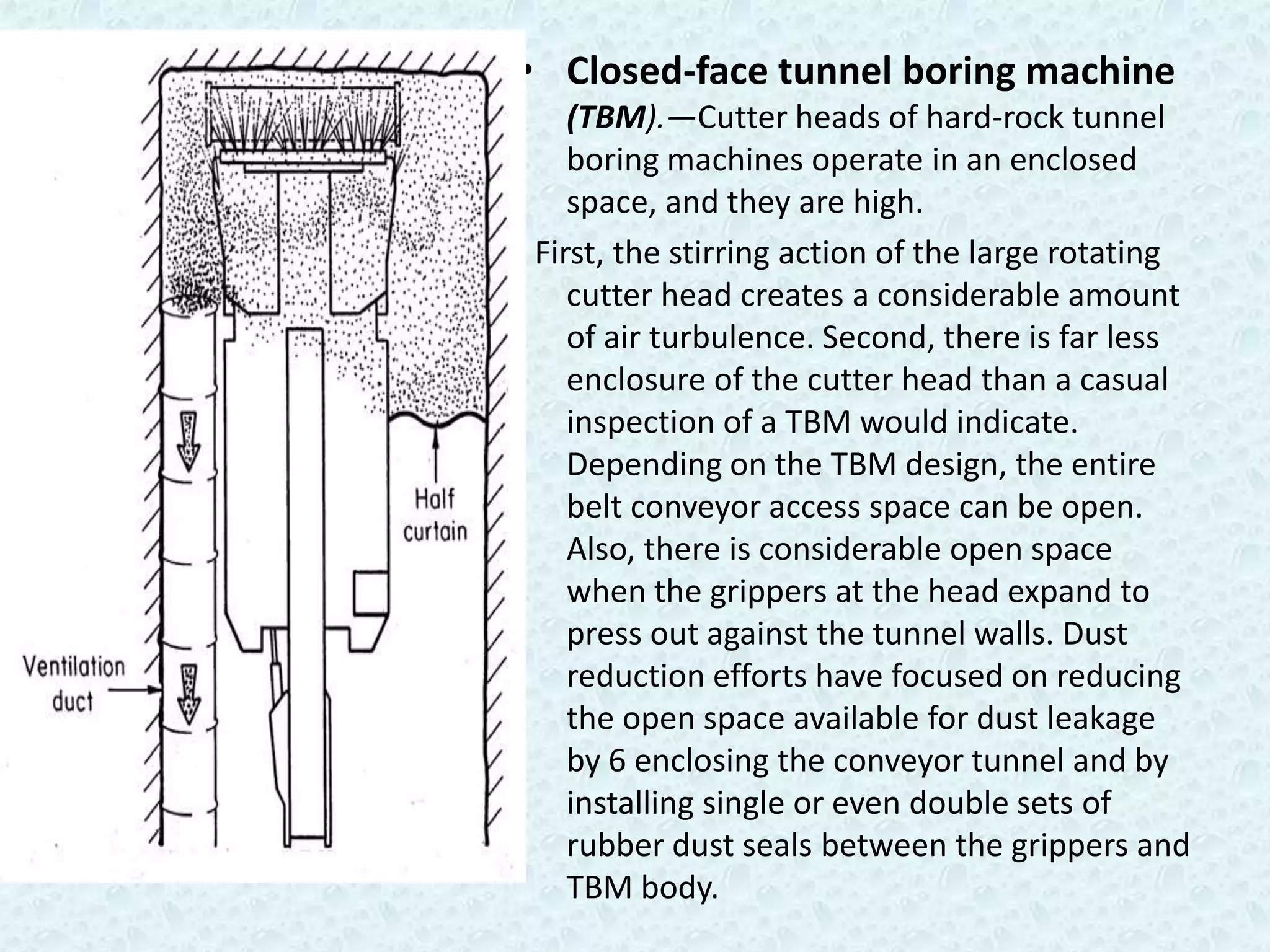 • Closed-face tunnel boring machine
   (TBM).—Cutter heads of hard-rock tunnel
   boring machines operate in an enclosed
   space, and they are high.
First, the stirring action of the large rotating
   cutter head creates a considerable amount
   of air turbulence. Second, there is far less
   enclosure of the cutter head than a casual
   inspection of a TBM would indicate.
   Depending on the TBM design, the entire
   belt conveyor access space can be open.
   Also, there is considerable open space
   when the grippers at the head expand to
   press out against the tunnel walls. Dust
   reduction efforts have focused on reducing
   the open space available for dust leakage
   by 6 enclosing the conveyor tunnel and by
   installing single or even double sets of
   rubber dust seals between the grippers and
   TBM body.
 