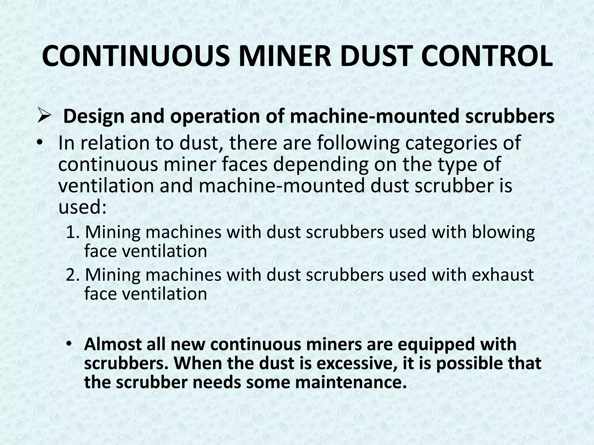 CONTINUOUS MINER DUST CONTROL
 Design and operation of machine-mounted scrubbers
• In relation to dust, there are following categories of
  continuous miner faces depending on the type of
  ventilation and machine-mounted dust scrubber is
  used:
   1. Mining machines with dust scrubbers used with blowing
      face ventilation
   2. Mining machines with dust scrubbers used with exhaust
      face ventilation

   • Almost all new continuous miners are equipped with
     scrubbers. When the dust is excessive, it is possible that
     the scrubber needs some maintenance.
 