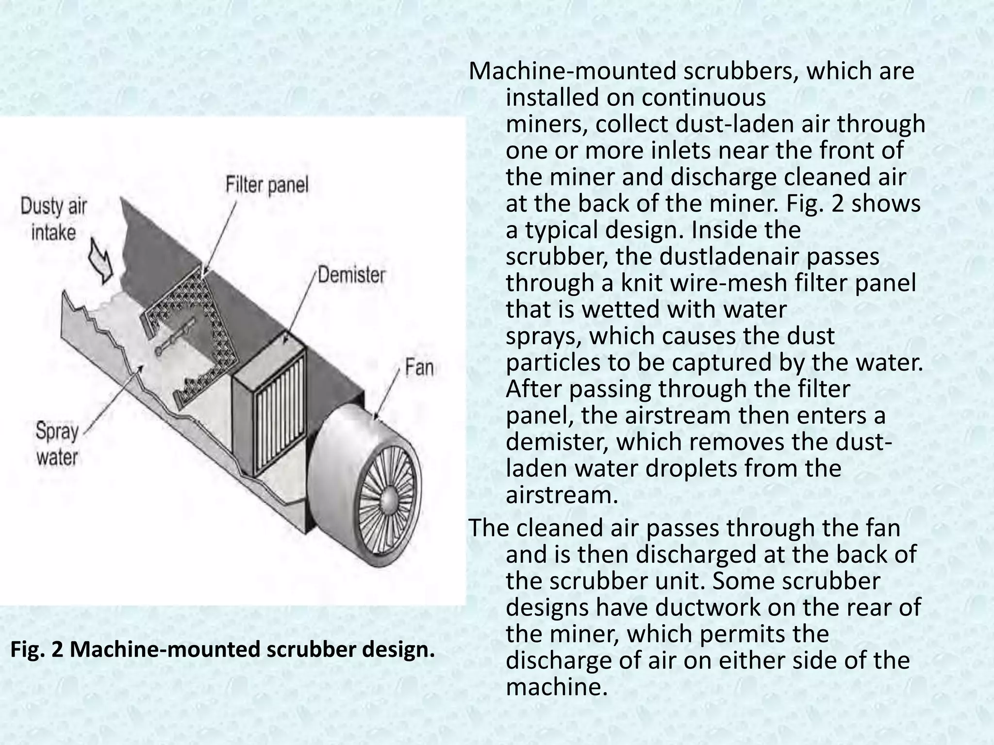 Machine-mounted scrubbers, which are
                                             installed on continuous
                                             miners, collect dust-laden air through
                                             one or more inlets near the front of
                                             the miner and discharge cleaned air
                                             at the back of the miner. Fig. 2 shows
                                             a typical design. Inside the
                                             scrubber, the dustladenair passes
                                             through a knit wire-mesh filter panel
                                             that is wetted with water
                                             sprays, which causes the dust
                                             particles to be captured by the water.
                                             After passing through the filter
                                             panel, the airstream then enters a
                                             demister, which removes the dust-
                                             laden water droplets from the
                                             airstream.
                                          The cleaned air passes through the fan
                                             and is then discharged at the back of
                                             the scrubber unit. Some scrubber
                                             designs have ductwork on the rear of
                                             the miner, which permits the
Fig. 2 Machine-mounted scrubber design.      discharge of air on either side of the
                                             machine.
 