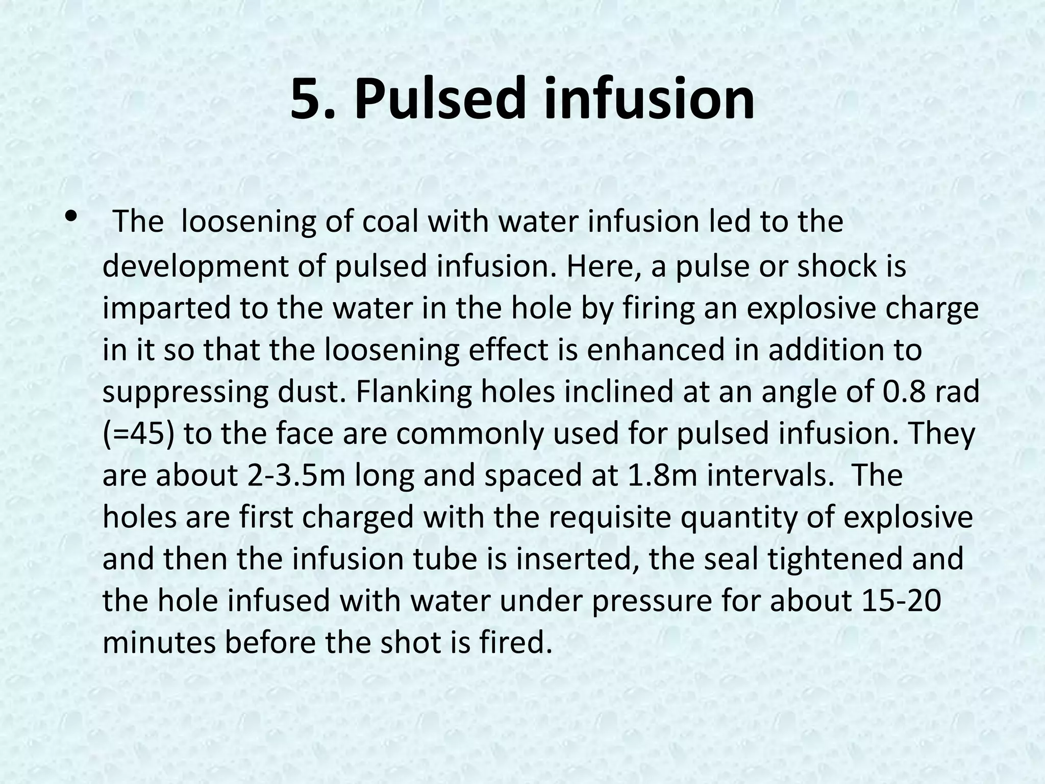 5. Pulsed infusion
•    The loosening of coal with water infusion led to the
    development of pulsed infusion. Here, a pulse or shock is
    imparted to the water in the hole by firing an explosive charge
    in it so that the loosening effect is enhanced in addition to
    suppressing dust. Flanking holes inclined at an angle of 0.8 rad
    (=45) to the face are commonly used for pulsed infusion. They
    are about 2-3.5m long and spaced at 1.8m intervals. The
    holes are first charged with the requisite quantity of explosive
    and then the infusion tube is inserted, the seal tightened and
    the hole infused with water under pressure for about 15-20
    minutes before the shot is fired.
 