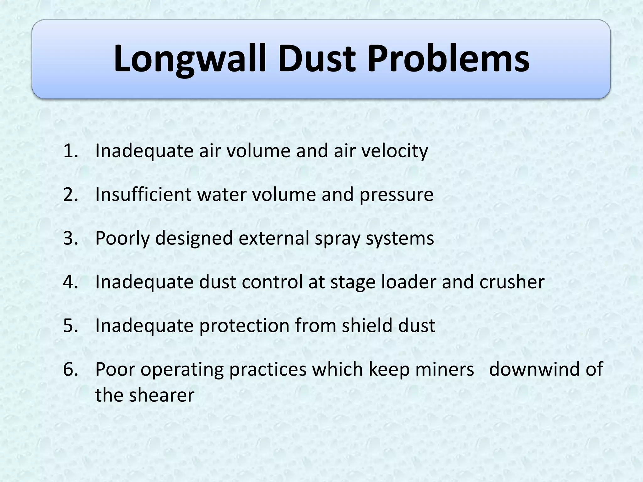 Longwall Dust Problems

1. Inadequate air volume and air velocity

2. Insufficient water volume and pressure

3. Poorly designed external spray systems

4. Inadequate dust control at stage loader and crusher

5. Inadequate protection from shield dust

6. Poor operating practices which keep miners downwind of
   the shearer
 