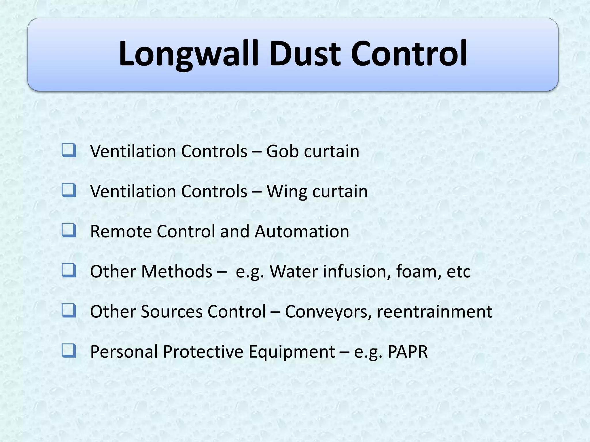 Longwall Dust Control

 Ventilation Controls – Gob curtain

 Ventilation Controls – Wing curtain

 Remote Control and Automation

 Other Methods – e.g. Water infusion, foam, etc

 Other Sources Control – Conveyors, reentrainment

 Personal Protective Equipment – e.g. PAPR
 