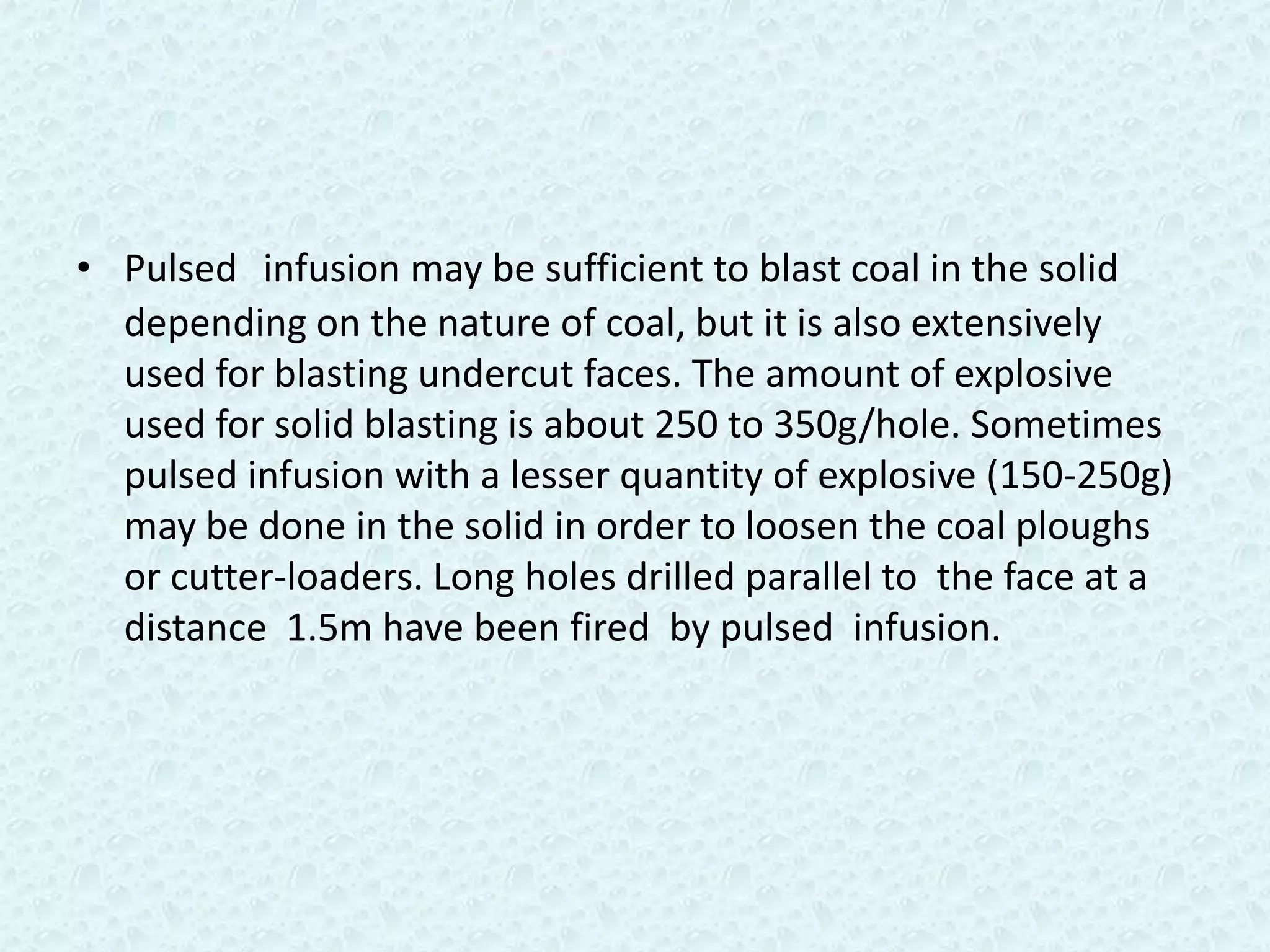 • Pulsed infusion may be sufficient to blast coal in the solid
  depending on the nature of coal, but it is also extensively
  used for blasting undercut faces. The amount of explosive
  used for solid blasting is about 250 to 350g/hole. Sometimes
  pulsed infusion with a lesser quantity of explosive (150-250g)
  may be done in the solid in order to loosen the coal ploughs
  or cutter-loaders. Long holes drilled parallel to the face at a
  distance 1.5m have been fired by pulsed infusion.
 