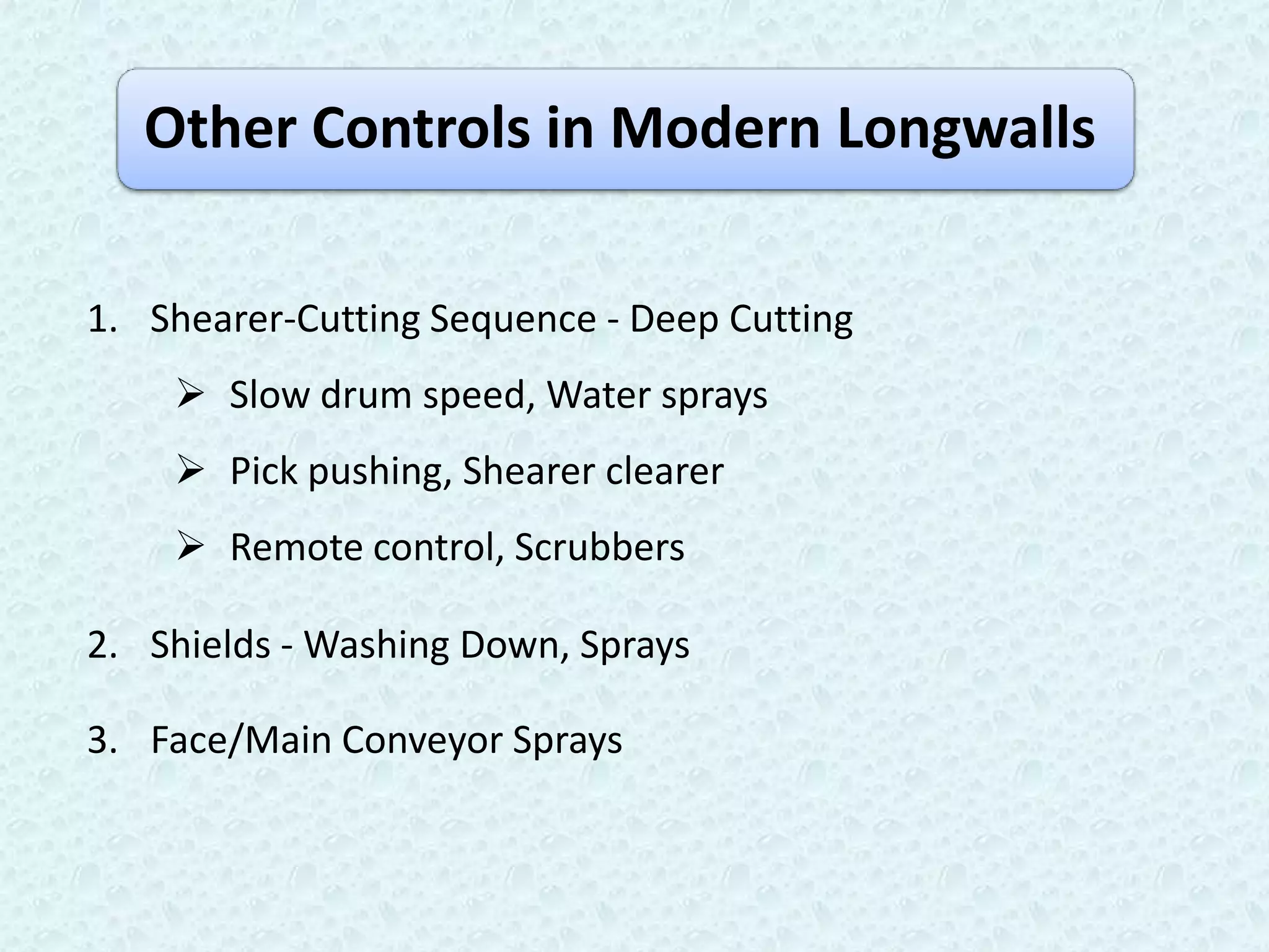 Other Controls in Modern Longwalls

1. Shearer-Cutting Sequence - Deep Cutting
     Slow drum speed, Water sprays
     Pick pushing, Shearer clearer
     Remote control, Scrubbers

2. Shields - Washing Down, Sprays

3. Face/Main Conveyor Sprays
 