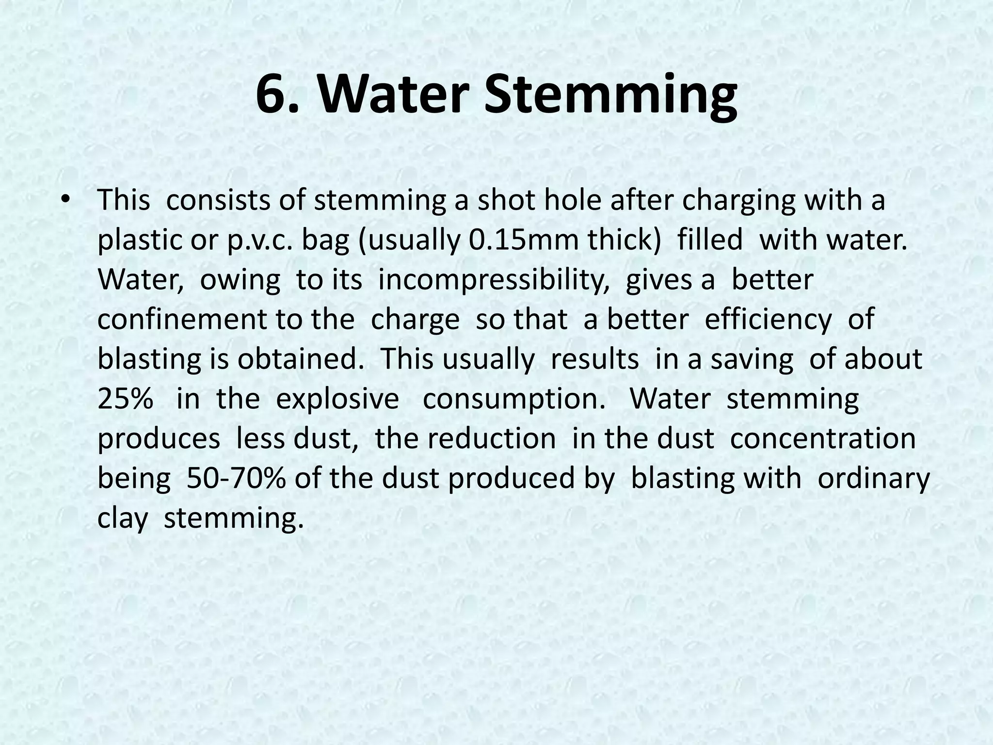 6. Water Stemming
• This consists of stemming a shot hole after charging with a
  plastic or p.v.c. bag (usually 0.15mm thick) filled with water.
  Water, owing to its incompressibility, gives a better
  confinement to the charge so that a better efficiency of
  blasting is obtained. This usually results in a saving of about
  25% in the explosive consumption. Water stemming
  produces less dust, the reduction in the dust concentration
  being 50-70% of the dust produced by blasting with ordinary
  clay stemming.
 