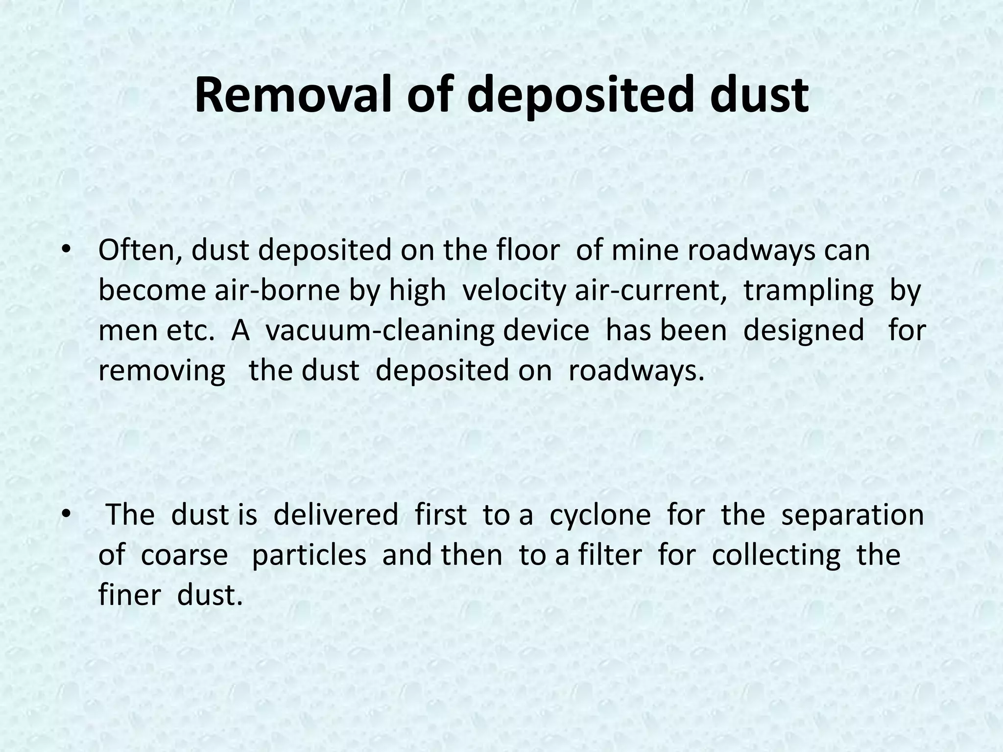 Removal of deposited dust

• Often, dust deposited on the floor of mine roadways can
  become air-borne by high velocity air-current, trampling by
  men etc. A vacuum-cleaning device has been designed for
  removing the dust deposited on roadways.



• The dust is delivered first to a cyclone for the separation
  of coarse particles and then to a filter for collecting the
  finer dust.
 