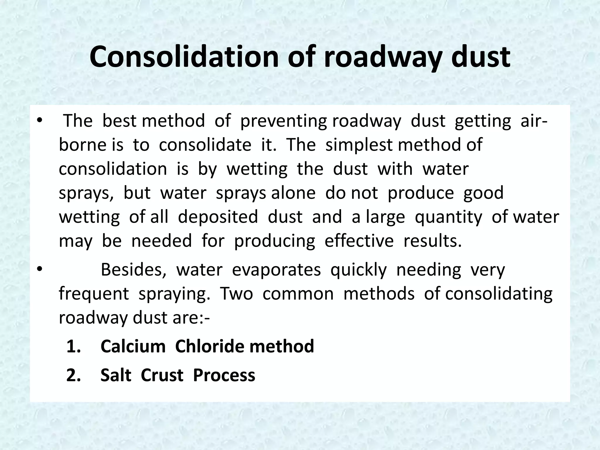 Consolidation of roadway dust
• The best method of preventing roadway dust getting air-
  borne is to consolidate it. The simplest method of
  consolidation is by wetting the dust with water
  sprays, but water sprays alone do not produce good
  wetting of all deposited dust and a large quantity of water
  may be needed for producing effective results.
•      Besides, water evaporates quickly needing very
  frequent spraying. Two common methods of consolidating
  roadway dust are:-
   1. Calcium Chloride method
   2. Salt Crust Process
 