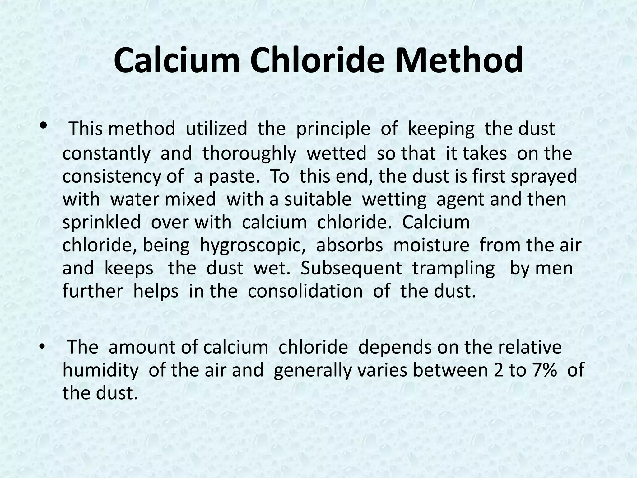 Calcium Chloride Method
•    This method utilized the principle of keeping the dust
    constantly and thoroughly wetted so that it takes on the
    consistency of a paste. To this end, the dust is first sprayed
    with water mixed with a suitable wetting agent and then
    sprinkled over with calcium chloride. Calcium
    chloride, being hygroscopic, absorbs moisture from the air
    and keeps the dust wet. Subsequent trampling by men
    further helps in the consolidation of the dust.

• The amount of calcium chloride depends on the relative
  humidity of the air and generally varies between 2 to 7% of
  the dust.
 
