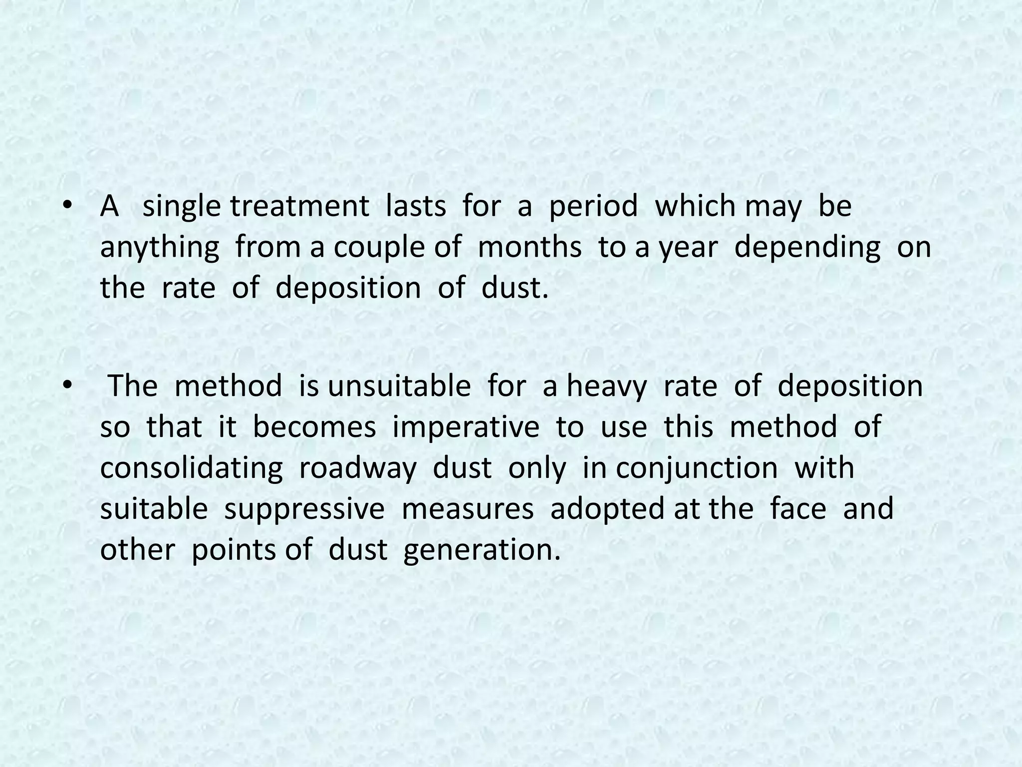 • A single treatment lasts for a period which may be
  anything from a couple of months to a year depending on
  the rate of deposition of dust.

• The method is unsuitable for a heavy rate of deposition
  so that it becomes imperative to use this method of
  consolidating roadway dust only in conjunction with
  suitable suppressive measures adopted at the face and
  other points of dust generation.
 