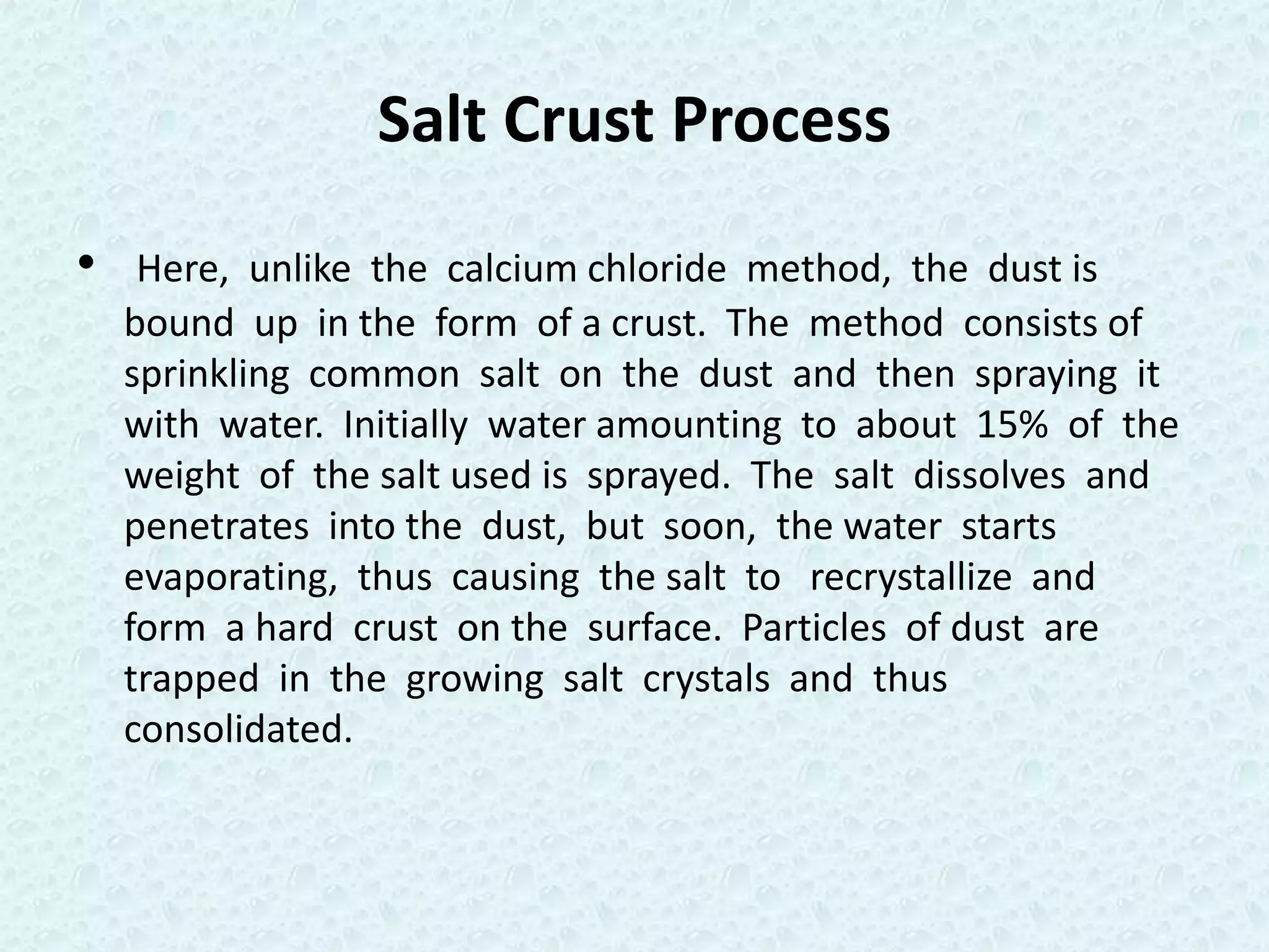 Salt Crust Process
•    Here, unlike the calcium chloride method, the dust is
    bound up in the form of a crust. The method consists of
    sprinkling common salt on the dust and then spraying it
    with water. Initially water amounting to about 15% of the
    weight of the salt used is sprayed. The salt dissolves and
    penetrates into the dust, but soon, the water starts
    evaporating, thus causing the salt to recrystallize and
    form a hard crust on the surface. Particles of dust are
    trapped in the growing salt crystals and thus
    consolidated.
 