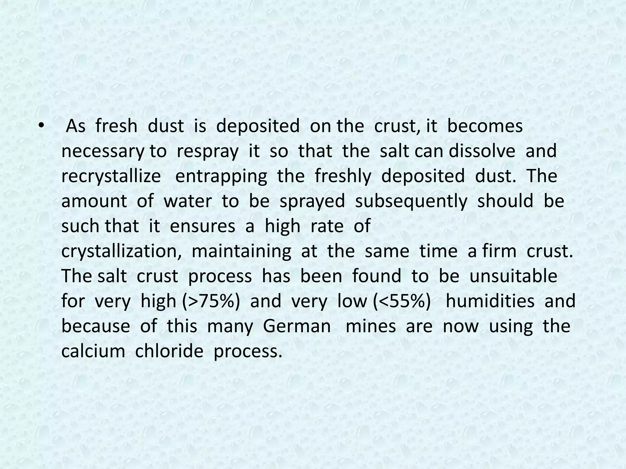• As fresh dust is deposited on the crust, it becomes
  necessary to respray it so that the salt can dissolve and
  recrystallize entrapping the freshly deposited dust. The
  amount of water to be sprayed subsequently should be
  such that it ensures a high rate of
  crystallization, maintaining at the same time a firm crust.
  The salt crust process has been found to be unsuitable
  for very high (>75%) and very low (<55%) humidities and
  because of this many German mines are now using the
  calcium chloride process.
 