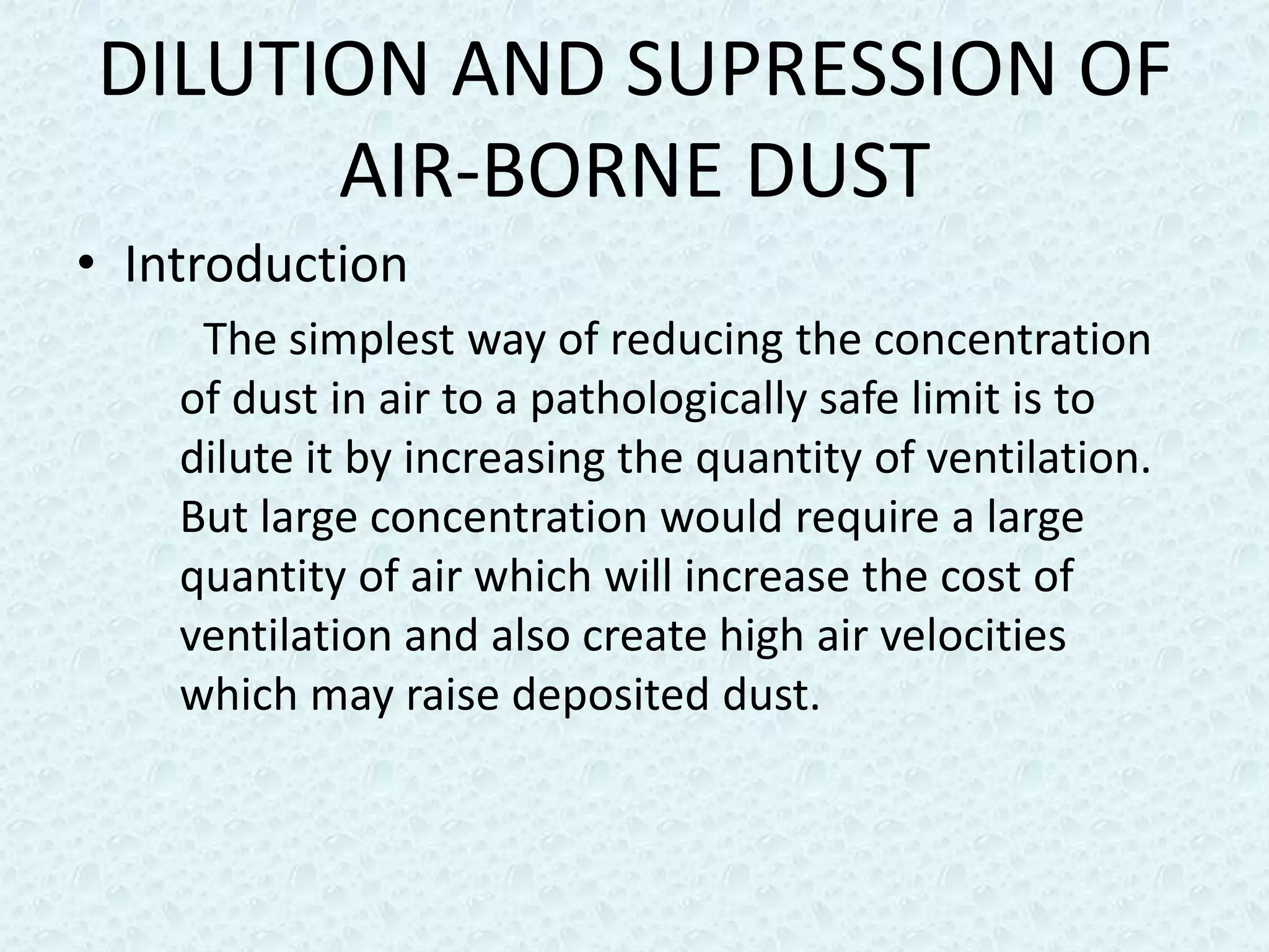 DILUTION AND SUPRESSION OF
      AIR-BORNE DUST
• Introduction
     The simplest way of reducing the concentration
    of dust in air to a pathologically safe limit is to
    dilute it by increasing the quantity of ventilation.
    But large concentration would require a large
    quantity of air which will increase the cost of
    ventilation and also create high air velocities
    which may raise deposited dust.
 