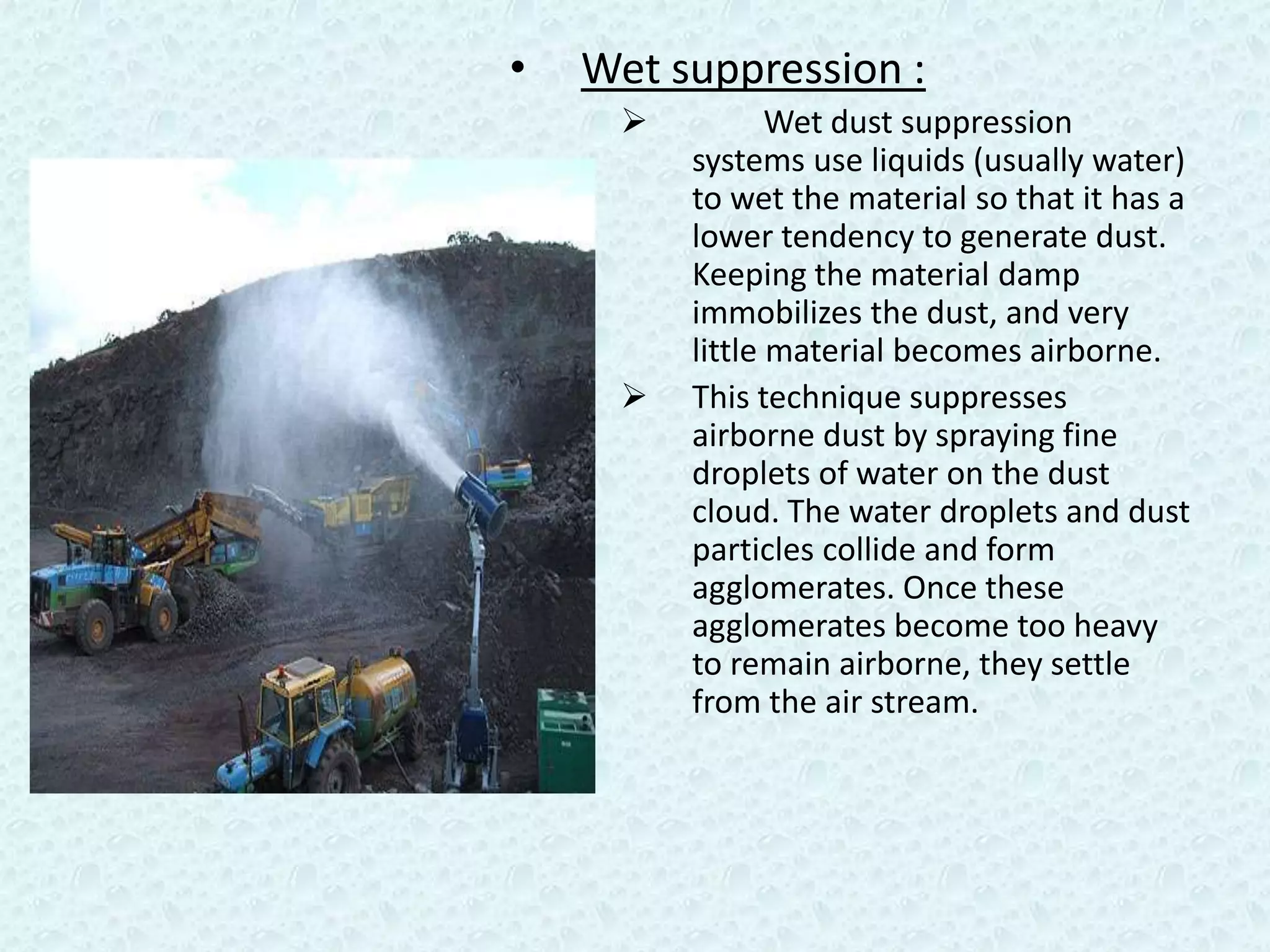 •   Wet suppression :
                                             Wet dust suppression
Water jet at crushing plant            systems use liquids (usually water)
                                       to wet the material so that it has a
                                       lower tendency to generate dust.
                                       Keeping the material damp
                                       immobilizes the dust, and very
                                       little material becomes airborne.
                                      This technique suppresses
                                       airborne dust by spraying fine
                                       droplets of water on the dust
                                       cloud. The water droplets and dust
                                       particles collide and form
                                       agglomerates. Once these
                                       agglomerates become too heavy
                                       to remain airborne, they settle
                                       from the air stream.
 