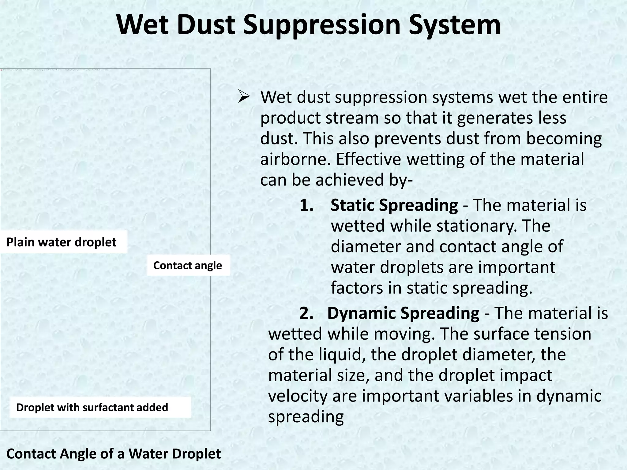Wet Dust Suppression System

                                            Wet dust suppression systems wet the entire
                                             product stream so that it generates less
                                             dust. This also prevents dust from becoming
                                             airborne. Effective wetting of the material
                                             can be achieved by-
                                                  1. Static Spreading - The material is
                                                       wetted while stationary. The
Plain water droplet                                    diameter and contact angle of
                           Contact angle               water droplets are important
                                                       factors in static spreading.
                                                  2. Dynamic Spreading - The material is
                                              wetted while moving. The surface tension
                                              of the liquid, the droplet diameter, the
                                              material size, and the droplet impact
 Droplet with surfactant added
                                              velocity are important variables in dynamic
                                              spreading
Contact Angle of a Water Droplet
 