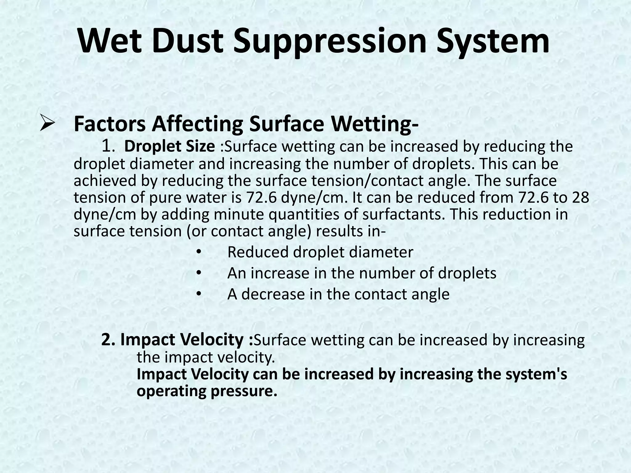 Wet Dust Suppression System

 Factors Affecting Surface Wetting-
      1. Droplet Size :Surface wetting can be increased by reducing the
   droplet diameter and increasing the number of droplets. This can be
   achieved by reducing the surface tension/contact angle. The surface
   tension of pure water is 72.6 dyne/cm. It can be reduced from 72.6 to 28
   dyne/cm by adding minute quantities of surfactants. This reduction in
   surface tension (or contact angle) results in-
                    • Reduced droplet diameter
                    • An increase in the number of droplets
                    • A decrease in the contact angle

      2. Impact Velocity :Surface wetting can be increased by increasing
           the impact velocity.
           Impact Velocity can be increased by increasing the system's
           operating pressure.
 