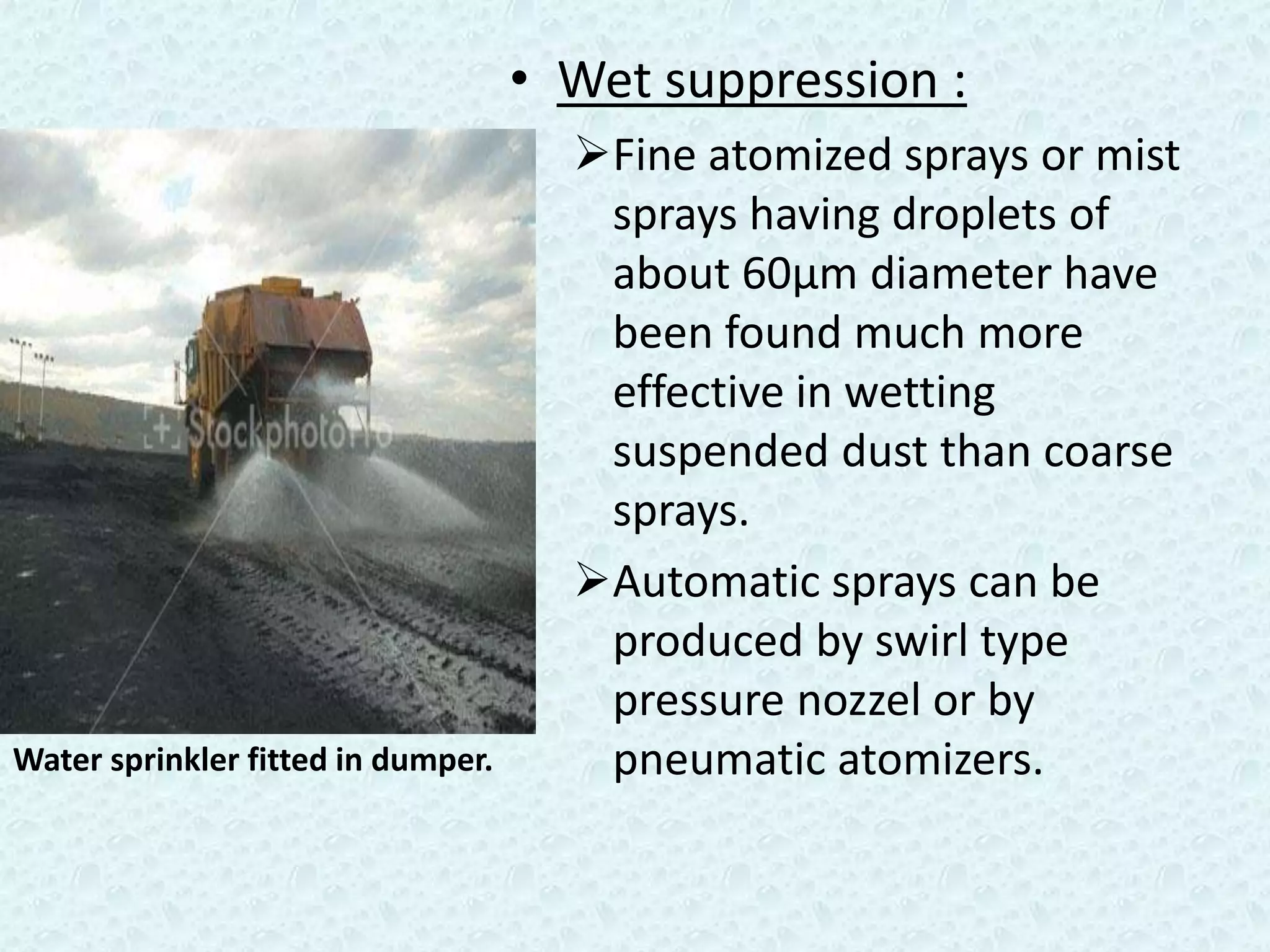 • Wet suppression :
                                      Fine atomized sprays or mist
                                       sprays having droplets of
                                       about 60µm diameter have
                                       been found much more
                                       effective in wetting
                                       suspended dust than coarse
                                       sprays.
                                      Automatic sprays can be
                                       produced by swirl type
                                       pressure nozzel or by
Water sprinkler fitted in dumper.      pneumatic atomizers.
 