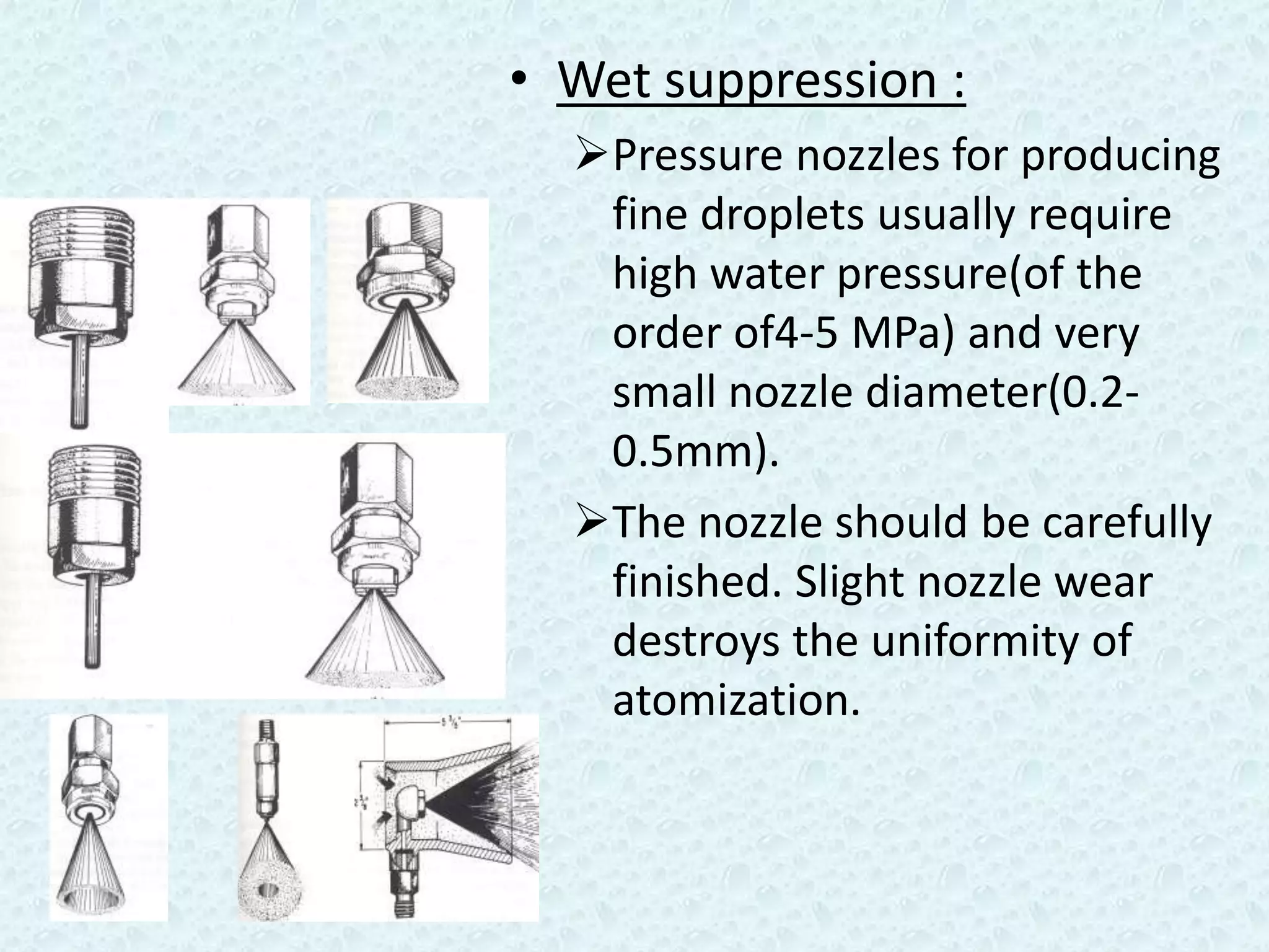 • Wet suppression :
  Pressure nozzles for producing
   fine droplets usually require
   high water pressure(of the
   order of4-5 MPa) and very
   small nozzle diameter(0.2-
   0.5mm).
  The nozzle should be carefully
   finished. Slight nozzle wear
   destroys the uniformity of
   atomization.
 