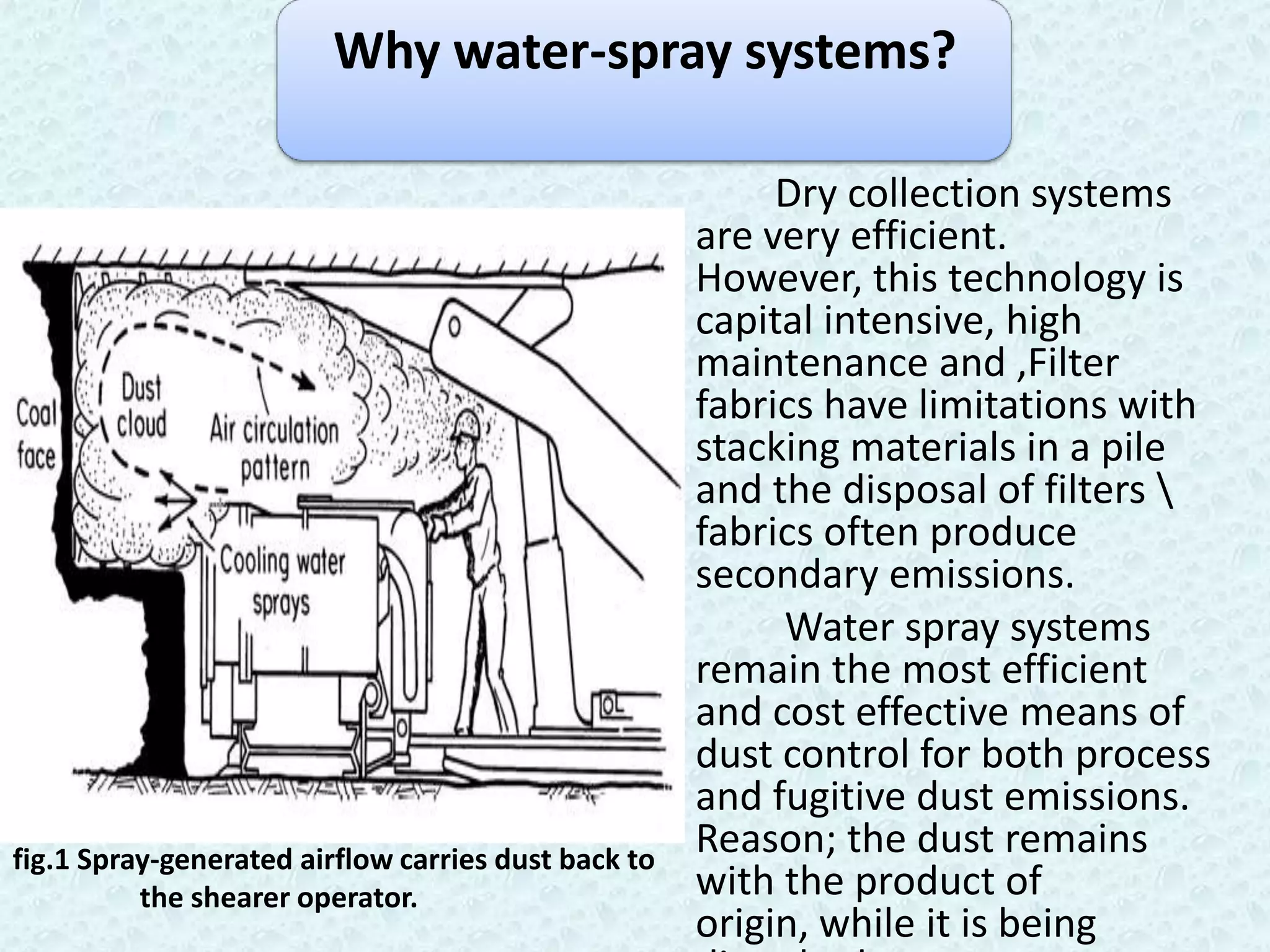Why water-spray systems?

                                                          Dry collection systems
                                                     are very efficient.
                                                     However, this technology is
                                                     capital intensive, high
                                                     maintenance and ,Filter
                                                     fabrics have limitations with
                                                     stacking materials in a pile
                                                     and the disposal of filters 
                                                     fabrics often produce
                                                     secondary emissions.
                                                          Water spray systems
                                                     remain the most efficient
                                                     and cost effective means of
                                                     dust control for both process
                                                     and fugitive dust emissions.
fig.1 Spray-generated airflow carries dust back to
                                                     Reason; the dust remains
          the shearer operator.                      with the product of
                                                     origin, while it is being
 