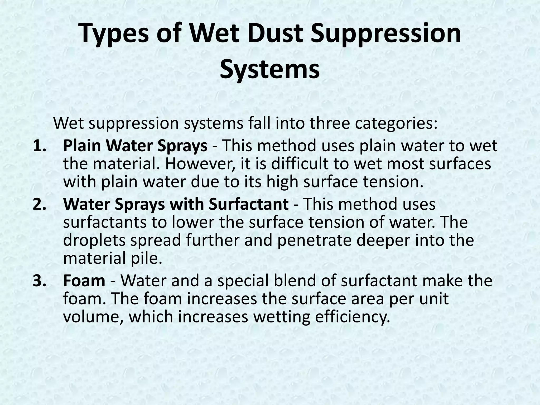 Types of Wet Dust Suppression
                Systems
  Wet suppression systems fall into three categories:
1. Plain Water Sprays - This method uses plain water to wet
   the material. However, it is difficult to wet most surfaces
   with plain water due to its high surface tension.
2. Water Sprays with Surfactant - This method uses
   surfactants to lower the surface tension of water. The
   droplets spread further and penetrate deeper into the
   material pile.
3. Foam - Water and a special blend of surfactant make the
   foam. The foam increases the surface area per unit
   volume, which increases wetting efficiency.
 