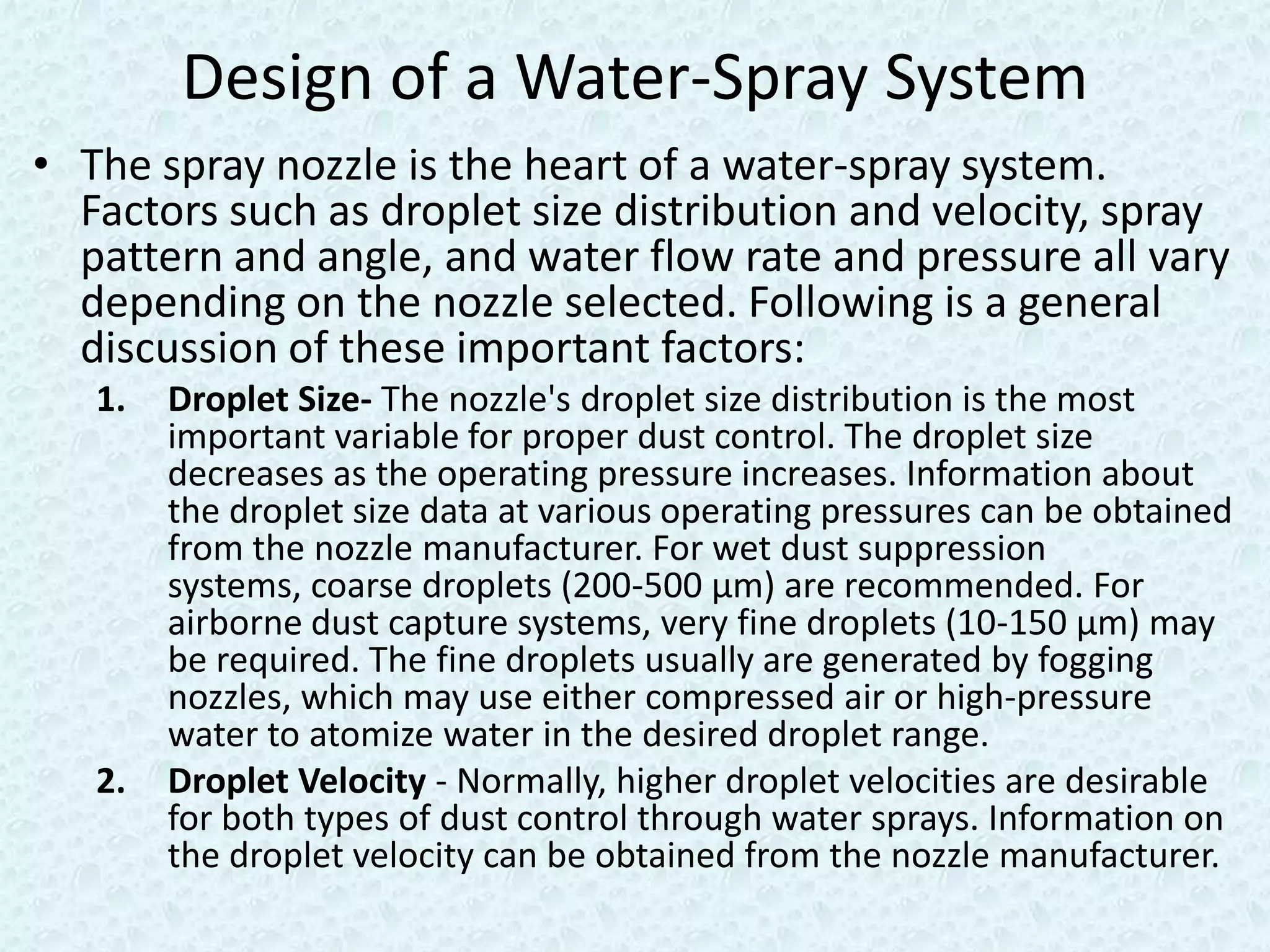 Design of a Water-Spray System
• The spray nozzle is the heart of a water-spray system.
  Factors such as droplet size distribution and velocity, spray
  pattern and angle, and water flow rate and pressure all vary
  depending on the nozzle selected. Following is a general
  discussion of these important factors:
   1.   Droplet Size- The nozzle's droplet size distribution is the most
        important variable for proper dust control. The droplet size
        decreases as the operating pressure increases. Information about
        the droplet size data at various operating pressures can be obtained
        from the nozzle manufacturer. For wet dust suppression
        systems, coarse droplets (200-500 µm) are recommended. For
        airborne dust capture systems, very fine droplets (10-150 µm) may
        be required. The fine droplets usually are generated by fogging
        nozzles, which may use either compressed air or high-pressure
        water to atomize water in the desired droplet range.
   2.   Droplet Velocity - Normally, higher droplet velocities are desirable
        for both types of dust control through water sprays. Information on
        the droplet velocity can be obtained from the nozzle manufacturer.
 