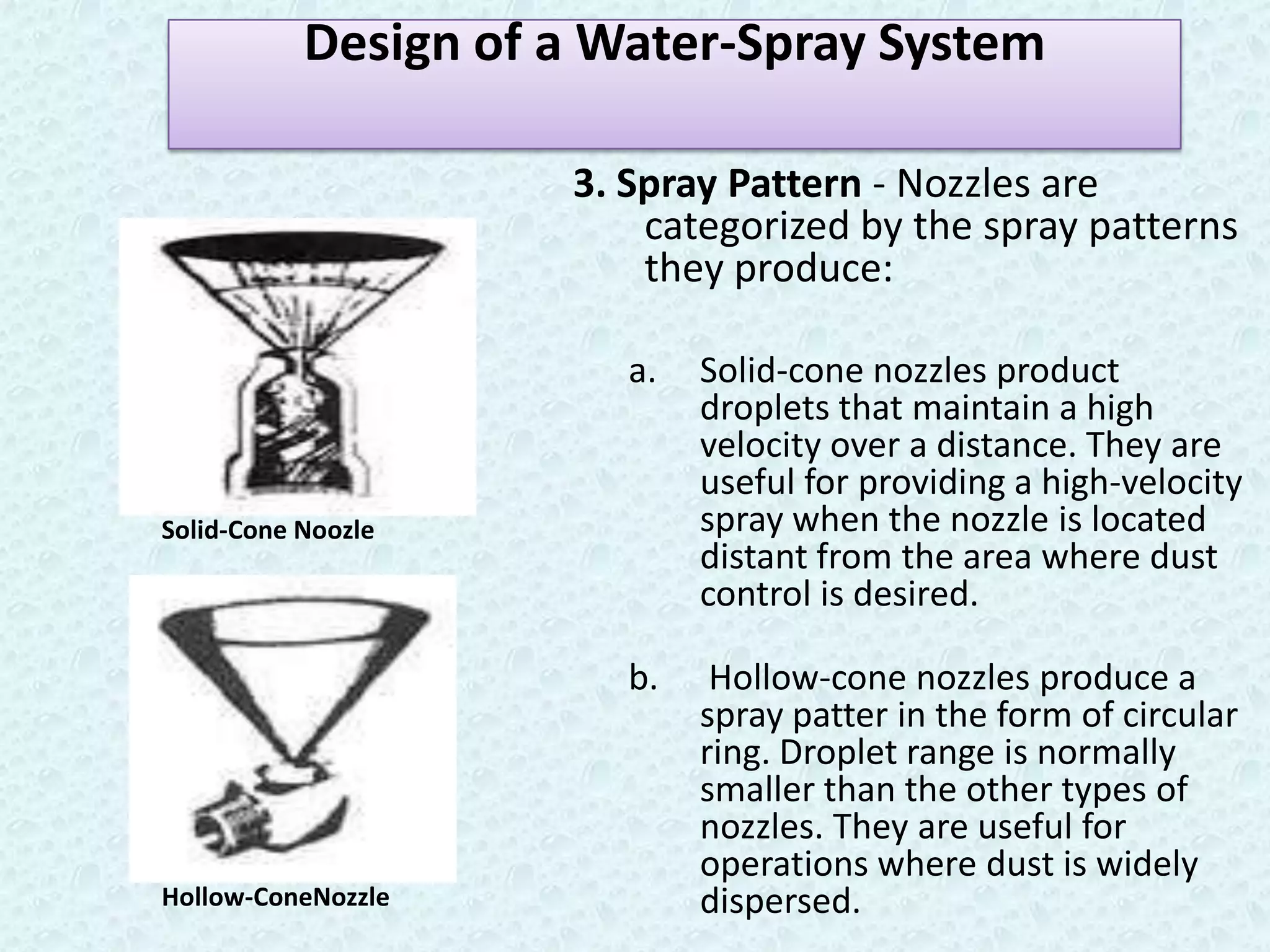 Design of a Water-Spray System

                     3. Spray Pattern - Nozzles are
                         categorized by the spray patterns
                         they produce:

                        a.   Solid-cone nozzles product
                             droplets that maintain a high
                             velocity over a distance. They are
                             useful for providing a high-velocity
Solid-Cone Noozle            spray when the nozzle is located
                             distant from the area where dust
                             control is desired.

                        b.    Hollow-cone nozzles produce a
                             spray patter in the form of circular
                             ring. Droplet range is normally
                             smaller than the other types of
                             nozzles. They are useful for
                             operations where dust is widely
Hollow-ConeNozzle            dispersed.
 